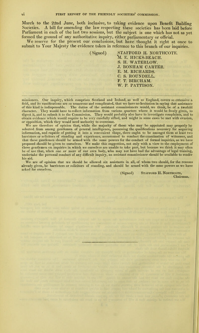 March to the 22nd June, both inclusive, to taking evidence upon Benefit Building Societies. A bill for amending the law respecting these societies has been laid before Parliament in each of the last two sessions, but the subject is one which has not as yet formed the ground of any authoritative inquiry, either parliamentary or official. We reserve foi- the present our conclusions, but have thought it right at once to submit to Your Majesty the evidence taken in reference to this branch of our inquiries. (Signed) STAFFORD H. NORTHCOTE. *M. E. HICKS-BEACH. S. H. WATEIILOW. J. BONHAM CARTER. E. M. EICHARDS. C. S. ROUNDELL. F. T. BIRCHAM. W. P. PATTISON. missioners. Our iuquiiy, which comprises Scotland and Irehmd, as well as England, covers so extensive a field, and its ramifications are so numerous and complicated, that we have no hesitation in saying that assistance of this kind is indispensable. The duties of the assistant commissioners would, we think, be of a twofold character. They would have to collect information from various quarters where it would be freely given, to digest it, and to submit it to the Commission. They would probably also have to investigate complaints, and to obtain evidence which would require to be very carefully sifted, and might in some cases be met with evasion, or opposition, which they would need authority to overcome. We are therefore of opinion that, while the majority of those who may be appointed may properly be selected from among gentlemen of general intelligence, possessing the qualifications necessary for acquiring information, and capable of putting it into a convenient shape, there ought to be amongst them at least two barristers or solicitors of standing and experience, accustomed to conduct the examination of witnesses, and that these gentlemen should be armed with (he same powers for the conduct of formal inquiries, as we have proposed should be given to ourselves. We make this suggestion, not only with a view to the employment of these gentlemen on inquiries in which Ave ourselves are unable to take part, but because we think it may often be of use that, when one or more of our own body, who may not have had the advantage of legal training, undertake the personal conduct of any difficult inquiry, an assistant commissioner should be available to render his aid. We are of opinion that we should be allowed six assistants in all, of whom two should, for the reasons already given, be barristers or solicitors of standing, and should be armed with the same powers as we have asked for ourselves. (Signed) Stafford H. Nokthcote, Chairman.
