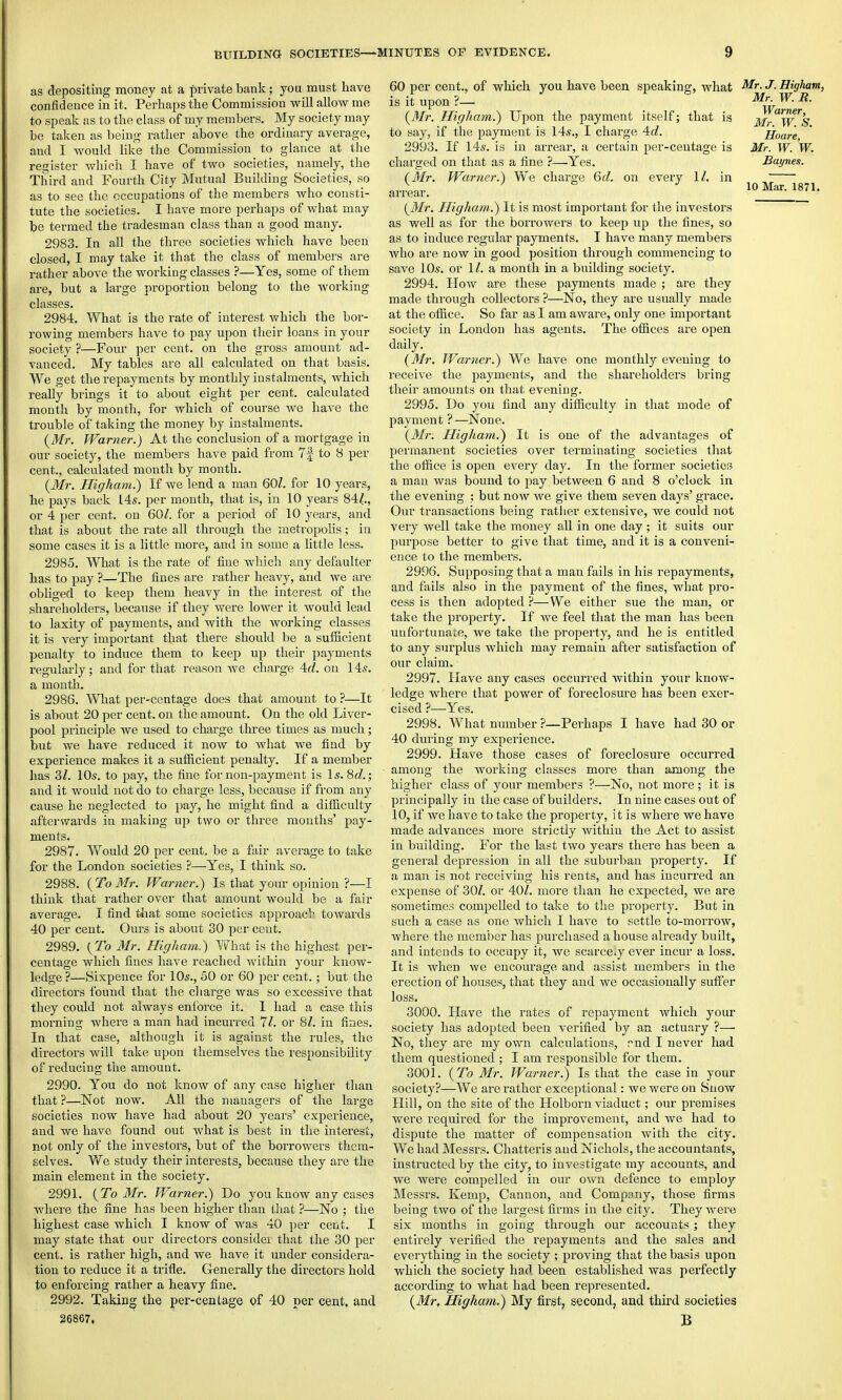 as depositing money at a private bank; yoa must have confidence in it. Perhaps the Commission will allow me to speak as to the class of my members. My society may be taken as being rather above the ordinary average, and I would like the Commission to glance at the register which I have of two societies, namely, the Third and Fourth City Mutual Building Societies, so as to see the occupations of the members Avho consti- tute the societies. I have more perhaps of what may be termed the tradesman class than a good many. 2983. In all the three societies which have been closed, I may take it that the class of members are rather above the working classes ?—Yes, some of them are, but a large proportion belong to the working Mr. W. R. Warner, Mr. W. S. Hoare, Mr. W. W. Bayne.i. 10 Mar. 1871. 2984. What is the rate of interest which the bor- rowing membei's have to pay upon their loans in your society ?—Four per cent, on the gross amount ad- vanced. My tables are all calculated on that basis. We get the repayments by monthly instalments, which really brings it to about eight per cent, calculated month by month, for Avhich of course we have the trouble of taking the money by instalments. {Mr. JVarner.) At the conclusion of a mortgage in our society, the members have paid from 7| to 8 per cent., calculated month by month. (Mr. Higham.) If we lend a man 601. for 10 years, he pays back I4s. per month, that is, in 10 years 84/., or 4 per cent, on 60/. for a period of 10 years, and that is about the rate all through the metropolis; in some cases it is a little more, and in some a little less. 2985. What is the rate of fine which any defaulter has to pay ?—The fines are rather heavy, and we are obliged to keep them heavy in the interest of the shareholders, because if they were lower it would lead to laxity of payments, and with the working classes it is very important that there should be a sufficient penalty to induce them to keep up their payments regularly; and for that reason we charge Ad. on 14s. a month. 2986. What per-centage does that amount to ?—It is about 20 per cent, on the amount. On the old Liver- pool principle we used to charge three times as much; but we have reduced it now to Avhat we find by experience makes it a sufficient penalty. If a member has 3/. 105. to pay, the fine for non-payment is Is. 8c?.; and it would not do to chai'ge less, because if from any cause he neglected to pay, he might find a dithculty afterwards in making up two or three months' pay- ments. 2987. Would 20 per cent, be a fair average to take for the London societies ?—Yes, I think so. 2988. ( To Mr. Warner.) Is that your opinion ?—I think that rather over that amount would be a fair average. I find tliat some societies approacl towards 40 per cent. Ours is about 30 per cent. 2989. {To Mr. Higham.) What is the highest per- centage which fines have reached within your know- ledge ?—Sixpence for 10s., 50 or 60 per cent.; but the directors found that the charge was so excessive that they could not always enibrce it. I had a case this morning where a man had incurred 11. or 8/. in fines. In that case, although it is against the rules, the directors will take upon themselves the responsibility of reducing the amount. 2990. You do not know of any case higher than that?—Not now. All the managers of the large societies now have had about 20 years' experience, and we have found out what is best in the interest, not only of the investors, but of the borrowers them- selves. 'We study their interests, because they are the main element in the society. 2991. (To Mr. Warner.) Do you know any cases where the fine has been higher than that ?—No ; the highest case which I know of was 40 per cent. I may state that our directors considei that the 30 per cent, is rather high, and we have it under considera- tion to reduce it a trifle. Generally the directors hold to enforcing rather a heavy fine. 2992. Taking the per-centage of 40 per cent, and 60 per cent., of which you have been speaking, what ^9^^ is it upon ?— {3Ir. Higham.) Upon the payment itself; that is to say, if the payment is 14s., I charge 4c?. 2993. If 14s. is in aiTcar, a certain per-centage is chai'ged on that as a fine ?—Yes. (Mr. Warner.) We charge 6c/. on every 1/. in arrear. {Mr. Higham.) It is most important for the investors as well as for the borrowers to keep up the fines, so as to induce regular payments. I have many members Avho are now in good position through commencing to save 10s. or 1/. a month in a building society. 2994. How are these payments made ; are they made through collectors ?—No, they are usually made at the office. So far as I am aware, only one important society in London has agents. The offices are open daily. (3fr. Warner.) We have one monthly evening to receive the payments, and the shareholders bring their amounts on that evening. 2995. Do you find any difficulty in that mode of payment ?—None. {Mr. Higham.) It is one of the advantages of permanent societies over terminating societies that the office is open every day. In the former societies a man was bound to pay between 6 and 8 o'clock in the evening ; but now we give them seven days' grace. Our transactions being rather extensive, we could not very well take the money all in one day ; it suits our pm'pose better to give that time, and it is a conveni- ence to the members. 2996. Supposing that a man fails in his repayments, and fails also in the payment of the fines, what pro- cess is then adopted P—We either sue the man, or take the property. If we feel that the man has been unfortunaie, we take the property, and he is entitled to any surplus which may remain after satisfaction of our claim. 2997. Have any cases occurred within your know- ledge where that power of foreclosure has been exer- cised ?—^Yes. 2998. What number ?—Perhaps I have had 30 or 40 during my experience. 2999. Have those cases of foreclosure occurred among the working classes more than among the higher class of your members ?—No, not more; it is principally in the case of builders. In nine cases out of 10, if we have to take the property, it is where we have made advances more strictly Avithin the Act to assist in building. For the last two years there has been a general depression in all the suburban property. If a man is not receiving his rents, and has incurred an expense of 30/. or 40/. more than he expected, we are sometimes compelled to take to the property. But in such a case as one which I have to settle to-morrow, where the member has purchased a house already built, and intends to occupy it, we scarcely ever incur a loss. It is when we encourage and assist members in the erection of houses, that they and we occasionally suffer loss. 3000. Have the rates of repayment which yoiu society has adopted been verified by an actuary ?—■ No, they are my own calculations, nnd I never had them questioned ; I am responsible for them. 3001. {To Mr. Warner.) Is that the casein your society?—We are rather exceptional: we were on Snow Hill, on the site of the Llolborn viaduct; our premises were required for the improvement, and we had to dispute the matter of compensation with the city. We had Messrs. Chatteris and Nichols, the accountants, instructed by the city, to investigate my accounts, and we were compelled in our own defence to employ Messrs. Kemp, Cannon, and Company, those firms being two of the largest firms in the city. They were six months in going through our accouats; they entirely verified the repayments and the sales and everything in the society ; proving that the basis upon which the society had been established was perfectly according to what had been represented. {Mr, Higham.) My first, second, and third societies B