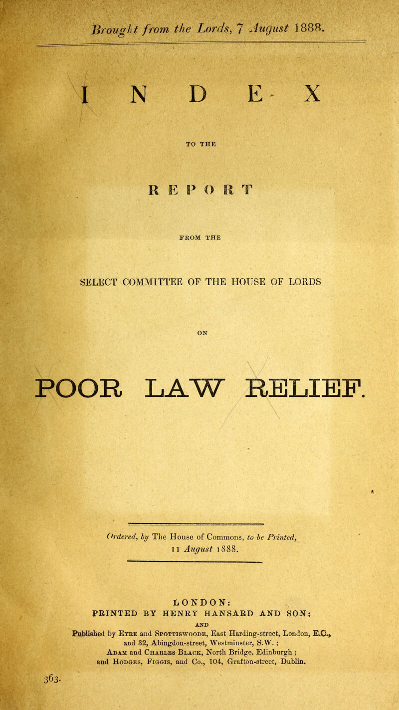 Brought from the Lords, 7 August 1888. INDEX TO THE R E P FROM THE SELECT COMMITTEE OF THE HOUSE OF LORDS ON POOR LAW RELIEF. Ordered, by The House of Commons, to be Printed, 11 August iS88. LONDON: PRINTED BY HENRY HANSARD AND SON; AND Fubliehed by Eyre and Spottiswoode, East Harding-street, London, E.C.» and 32, Abingdon-street, Westminster, S.W. ; Adam and Charles Black, North Bridge, Edinburgh ; and Hodges, Figgis, and Co., 104, Grafton-street, Dublin. 363.