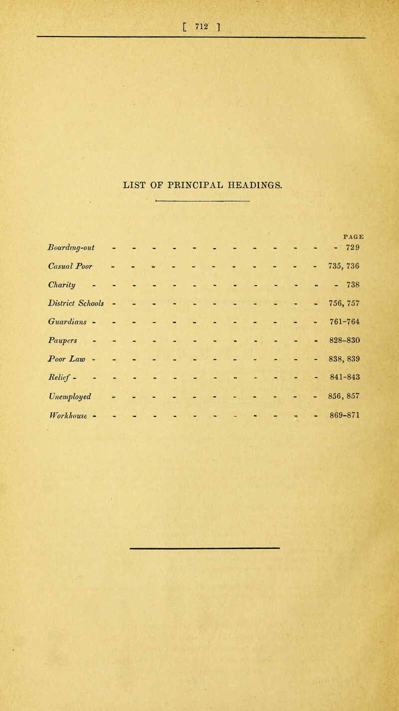 LIST OF PKINCIPAL HEADINGS. PAGE Boardjng-out - - ' - - - - - - - - ^ -729 Casual Poor 735, 736 Charity - --^-738 District Schools - - - - - - - - - - - 756, 757 Guai'dians -----------^ 761-764 Paupers 828-830 Poor Law - 838, 839 Relief 841-843 Unemployed ,___>_----- - 856, 857 Workhouse - 869-871