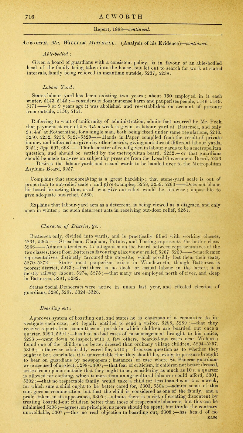 Report, 1888—continued. AcwoRTii, Mr. William Mitchell. C Analysis of his Evideuce)—cora«m«ed Able-bodied : Given a board of guardians with a consistent policy, is in favour of an able-bodied head of the family being taken into the house, but lei out to search for work at stated intervals, family being relieved in meantime outside, 5237, 6238. Labour Yard: States labour yard has been existing two years ; about 150 employed in it each winter, 5143-5145 ;—considers it does immense liarm and pauperises people, 5146-5149. 5171 8 or 9 years ago it was abolished and re-established on account of pressure from outside, 5150, 5151. Referring to want of uniformity of administration, admits fact averred bv Mr. Peek that piiyment at rate of 5 s. Q d. a week is given in Libour yard at Battersea, and only 2 s. 4 c?. at Rot.herhithe, for a single man, both being fixed under same regulations, 5210. 5250. 5252. 5255. 5327-5329 Hands in PajDer compiled from the result of private inquiry and information given by other boards, giving statistics of different labour yards, 5251; App. 697, 698 Thinks matter of relief given in labour yards to be a metropolitan question, and should be settled by the metropolitan board, 5252,— or that guardians should be made to agree on subject by pressure from the Local Government Board, 5256 Desires the labour yards and casual wards to be handed over to the Metropolitan Asylums Board, 5257. Complains that stonebreaking is a great hardship ; that stone-yard scale is out of proportion to out-relief scale ; and give examples, 5258, 5259. 5263 Does not blame his board for acting thus, as all who give out-relief would be likewise ; impossible to give adequate out-relief, 5260. Explains that labour-yard acts as a deterrent, it being viewed as a disgrace, and only open in winter; no such deterrent acts in receiving out-door relief, 5261. Character of District, ^c. : Battersea only, divided into wards, and is practically filled with working classes, 5264, 5265 Streathara, Clapham, Putnev, and Tooting represents the better class, 5266 Admits a tendency to antagonism on the Board between representatives of the two classes, those from Battersea favouring a lax view of relief, 5267-5269 Some.former representatives distinctly favoured the opposite, which possibly lost them their seats, 5270-5272 States most pauperism exists in Wandsworth, though Battersea is poorest district, 5273;—that there is no dock or casual labour in the latter; it is mostly railway labour, 5274, 5273 ;—that many are employed north of river, and sleep in Battersea, 5281, 5282. States Social Democrats were active in union last year, and effected election cf guardians, 5286, 5287. 5324 -5.326. Boarding out: Approves system of boarding out, and states he is chairman of a committee to in- vestigate each case ; not legally entitled to send a visitor, 5288, 5289 ;—that they receive reports from committees of parish in which children are boarded out once a quarter, 5290, 5291 ;—has had no bad cases of mismanagement brought to his notice, 5293 ;—went down to inspect, with a few others, boarded-out cases near Woburn ; found one of the children no better dressed than ordinary village children, 5294-5297. 5309 ;—otherwise udmirably cared for, 5310 ;—discusses question as to Avhether they ought to be ; concludes it is unavoidable that they should be, owing to pressure brought to bear on guardians by newspapers ; instances of case where St. Pancras guardians were accused of neglect, 5298-5300 ;—that fear of criticism, if children not better dressed, arises from opinion outside that they ought to be, considering as much as 10 5. a quarter is allowed for clothing, which is more than an agricultural labourer could afford, 5301, 5302 ;—that no respectable family would take a child for less than 4 s. or 5 s. a week, for which sum a child ought to be better cared for, 5303, 5304 ;—admits some of this sura goes as remuneration, but that the child is considered as one of the family, and a prido taken in its appearance, 5305 ;—admits there is a risk of creating discontent by treating boarded-out children better than those of respectable labourers, but this can be minimised 5306 ;—agrees, on principle, no more should be spent, but thinks the contrary unavoidable, 5307 ;—this no real objection to boarding out, 5308 ;—has heard of no case