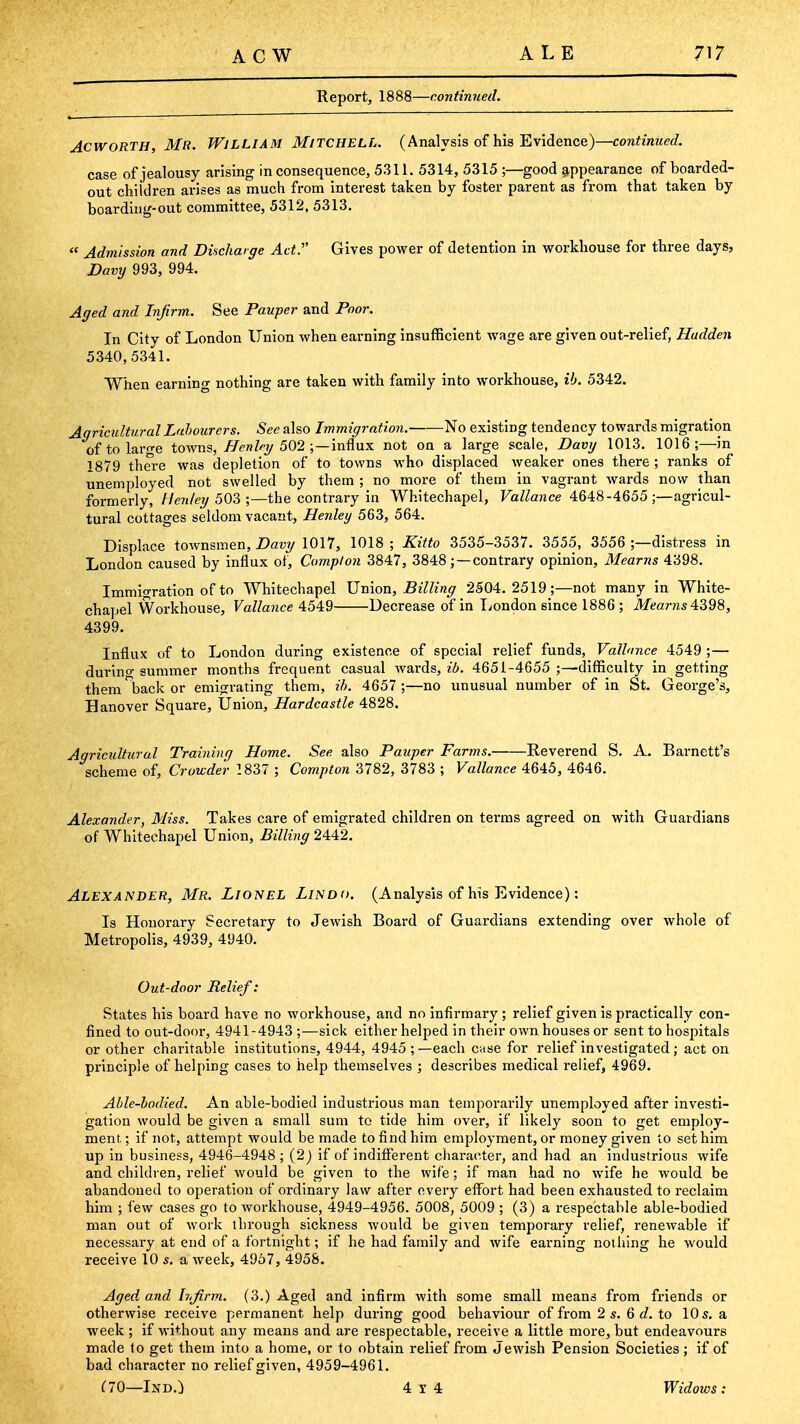 Report, 1888—continued. AcwoRTH, Mr. William Mitchell. (Analysis of his Evidence)—continued. case of jealousy arising inconsequence, 5311. 5314, 5315 ;—good ?^ppearance of boarded- out children arises as much from interest taken by foster parent as from that taken by boardiug-out committee, 5312, 5313.  Admission and Dinchaige Act.' Gives power of detention in workhouse for three days, Davij 993, 994. Aged and Injirm. See Pauper and Poor. In City of London Union when earning insufficient wage are given out-relief, Hudden 5340, 5341. When earning nothing are taken with family into workhouse, ib. 5342. Agricultural Labourers. See also Immigration. No existing tendency towards migration oftolarf>-e towns, ^<?n% 502 ;—influx not on a large scale, Davy 1013. 1016;—in 1879 there was depletion of to towns who displaced weaker ones there ; ranks of unemployed not swelled by them ; no more of them in vagrant wards now than formerly, Henley 50?>;—the contrary in Whitechapel, FizZ/awce 4648-4655 ;—agricul- tural cottages seldom vacant, Henley 563, 564. Displace townsmen, Davy 1017, 1018 ; Kitto 3535-3537. 3555, 3556 ;—distress in London caused by influx of, Compton 3847, 3848; —contrary opinion, Mearns 4398. Immio-ration of to Whitechapel Union, Billing 2504.2519;—not many in White- chapel Workhouse, Vallance 4549 Decrease of in liondon since 1886 ; itfearas 4398, 4399. Influx of to London during existence of special relief funds, Vallance 4549 ;— during summer months frequent casual wards, 26. 4651-4655 ;—diflSculty in getting them back or emigrating them, ih. 4657 ;—no unusual number of in St. George's, Hanover Square, Union, Hardcastle 4828. Agricultural Training Home. See also Pauper Farms. Reverend S. A. Barnett's scheme of, Crowde'r 2837 ; Compton 3782, 3783 ; Vallance 4645, 4646. Alexander, Miss. Takes care of emigrated children on terms agreed on with Guardians of Whitechapel Union, Billing 2442. Alexander, Mr. Lionel Lindo. (Analysis of his Evidence): Is Honorary Secretary to Jewish Board of Guardians extending over whole of Metropolis, 4939, 4940. Out-door Relief: States his board have no workhouse, and no infirmary ; relief given is practically con- fined to out-door, 4941-4943 ;—sick either helped in their own houses or sent to hosjiitals or other charitable institutions, 4944, 4945 ;—each case for relief investigated; act on principle of helping cases to help themselves ; describes medical relief, 4969. Able-bodied. An able-bodied industrious man temporarily unemployed after investi- gation would be given a small sum to tide him over, if likely soon to get employ- ment,; if not, attempt would be made to find him employment, or money given to set him up in business, 4946-4948 ; (2) if of indifferent character, and had an industrious wife and children, relief would be given to the wife; if man had no wife he would be abandoned to operation of ordinary law after every effort had been exhausted to reclaim him ; few cases go to workhouse, 4949-4956. 5008, 5009 ; (3) a respectable able-bodied man out of work through sickness would be given temporary relief, renewable if necessary at end of a fortnight; if he had family and wife earning notliing he would receive 10 s. a week, 4957, 4958. Aged and h.Jirm. (3.) Aged and infirm with some small means from friends or otherwise receive permanent help during good behaviour of from 2 s. 6 6?. to 10 5. a week ; if without any means and are respectable, receive a little more, but endeavours made to get them into a home, or to obtain relief from Jewish Pension Societies; if of bad character no relief given, 4959-4961. ClQ—Ind.) 4x4 Widows: