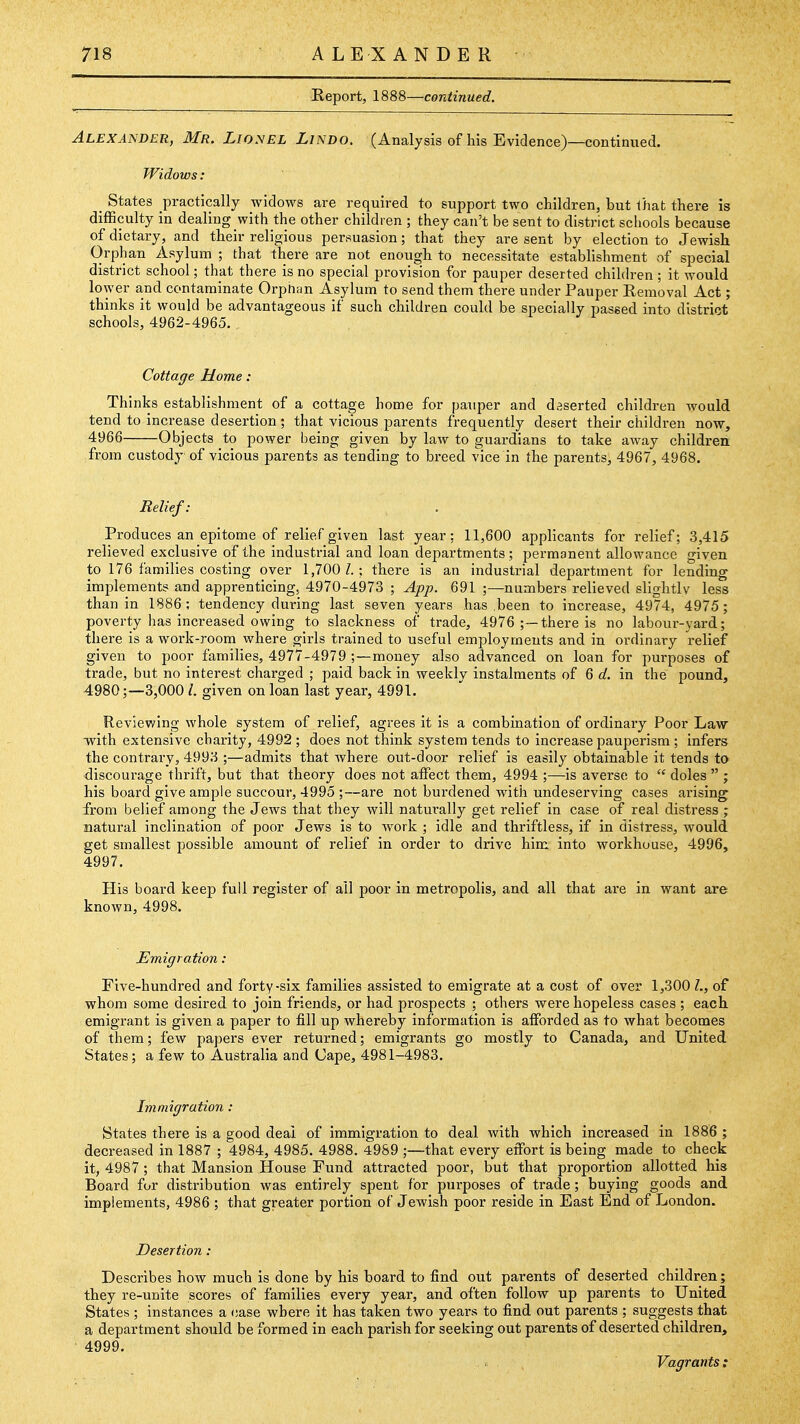 Report, 1888—continued. Alexander, Mr. LioyEL Lindo. (Analysis of his Evidence)—continued. Widows: _ States practically widows are required to support two children, but that there is diflSculty in dealing with the other children ; they can't be sent to district schools because of dietary, and their religious per.suasion; that they are sent by election to Jewish Orphan Asylum ; that there are not enough to necessitate establishment of special district school; that there is no special provision for pauper deserted children ; it would lower and contaminate OrphHU Asylum to send them there under Pauper Removal Act; thinks it would be advantageous if such children could be specially passed into district schools, 4962-4965. Cottage Home: Thinks establishment of a cottage home for pauper and daserted children would tend to increase desertion; that vicious parents frequently desert their children now, 4966 Objects to power being given by law to guardians to take away children from custody of vicious parents as tending to breed vice in the parents, 4967, 4968. Relief: Produces an epitome of relief given last year: 11,600 applicants for relief; 3,415 relieved exclusive of the industrial and loan departments; permanent allowance given to 176 families costing over 1,700 Z.; there is an industrial department for lending implements and apprenticing, 4970-4973 ; App. 691 ;—numbers relieved slightly less than in 1886; tendency during last seven years has .been to increase, 4974, 4975; poverty has increased owing to slackness of trade, 4976 ;~there is no labour-yard; there is a work-room where girls trained to useful employments and in ordinary relief given to poor families, 4977-4979 ;—money also advanced on loan for purposes of trade, but no interest charged ; paid back in weeklv instalments of 6 d. in the pound, 4980;—3,000 given on loan last year, 4991. Reviewing whole system of relief, agrees it is a combination of ordinary Poor Law vrith extensive charity, 4992 ; does not think system tends to increase pauperism ; infers the contrary, 4993 ;—admits that where out-door relief is easily obtainable it tends to discourage thrift, but that theory does not affect them, 4994 ;—is averse to  doles  ; his board give ample succour, 4995 ;—are not burdened with undeserving cases arising from belief among the Jews that they will naturally get relief in case of real distress ; natural inclination of poor Jews is to work ; idle and thriftless, if in distress, would get smallest possible amount of relief in order to drive him into workhouse, 4996, 4997. His board keep full register of all poor in metropolis, and all that ai'e in want are known, 4998. Emigration : Five-hundred and forty-six families assisted to emigrate at a cost of over 1,300 Z., of whom some desired to join friends, or had prospects ; others were hopeless cases ; each emigrant is given a paper to fill up whereby information is afforded as to what becomes of them; few papers ever returned; emigrants go mostly to Canada, and United States; a few to Australia and (Jape, 4981-4983. Immigration: States there is a good deal of immigration to deal with which increased in 1886 ; decreased in 1887 ; 4984, 4985. 4988. 4989 ;—that every effort is being made to check it, 4987 ; that Mansion House Fund attracted poor, but that proportion allotted his Board for distribution was entirely spent for purposes of trade; buying goods and implements, 4986 ; that greater portion of Jewish poor reside in East End of London. Desertion : Describes how much is done by his board to find out parents of deserted children; they re-unite scores of families every year, and often follow up parents to United States ; instances a (iase where it has taken two years to find out parents ; suggests that a department should be formed in each parish for seeking out parents of deserted children, 4999. Vagrants :