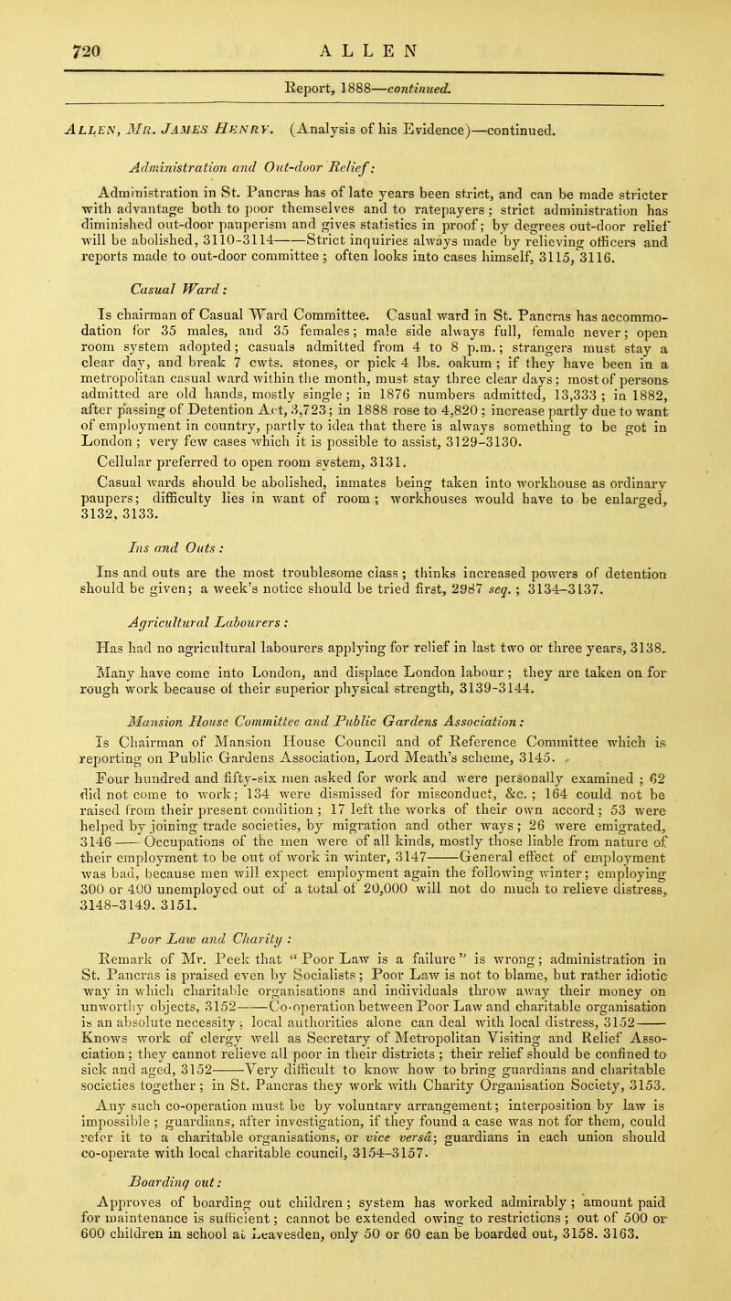 ALLEN Report, 1888—continued. Allen, Mr. James Hknry. (Analysis of his Evidence)—continued. Administration and Out-door Relief: Administration in St. Pancras has of late years been strict, and can be made stricter with advantage both to poor themselves and to ratepayers ; strict administration has diminished out-door pauperism and gives statistics in proof; by degrees out-door relief •will be abolished, 3110-3114 Strict inquiries always made by relieving otiicers and reports made to out-door committee; often looks into cases himself, 3115/3116. Casual Ward: Is chairman of Casual Ward Committee. Casual ward in St. Pancras has accommo- dation for 35 males, and 35 females; male side always full, female never; open room system adopted; casuals admitted from 4 to 8 p.m.; strangers must stay a clear day, and break 7 cwts. stones, or pick 4 lbs. oakum ; if they have been in a metropolitan casual ward within the month, must stay three clear days; most of persons admitted are old hands, mostly single; in 1876 numbers admitted, 13,333; in 1882, after passing of Detention Act, 3,723; in 1888 rose to 4,820 ; increase partly due to want of employment in country, partly to idea that there is always something to be got in London ; very few cases which it is possible to assist, 3129-3130. Cellular preferred to open room system, 3131. Casual Avards should be abolished, inmates being taken into workhouse as ordinary paupers; difficulty lies in want of room; workhouses would have to be enlarged, 3132, 3133. Ins and Outs : Ins and outs are the most troublesome class ; thinks increased powers of detention should be given; a week's notice should be tried first, 2987 seq. ; 3134-3137. Agricultural Labourers: Has had no agricultural labourers applying for relief in last two or three years, 3138.. Many have come into London, and displace London labour ; they are taken on for rough work because oi their superior physical strength, 3139-3144. Mansion House Committee and Public Gardens Association: Is Chairman of Mansion House Council and of Reference Committee which is- reporting on Public Gardens Association, Lord Meath's scheme, 3145. Four hundred and fifty-six men asked for work and were personally examined ; 62 did not come to Avork; 134 Avere dismissed for misconduct, &c. ; 164 could not be raised from their present condition ; 17 left the Avorks of their own accord; 53 were helped by joining trade societies, by migration and other ways; 26 Avere emigrated, 3146 Occupations of the men were of all kinds, mostly those liable from nature of their employment to be out of AVork in winter, 3147 General efi'ect of emi)loyment Avas bad, because men Avill expect employment again the foIloAvIng winter; employing 300 or 400 unemployed out of a total of 20,000 will not do much to relieve distress, 3148-3149. 3151. Poor Law and Charity : Remark of Mr. Peek that  Poor Law is a failure  is wrong; administration in St. Pancras Is praised even by Socialists; Poor LaAV is not to blame, but rather idiotic way in which charitable organisations and individuals throAV aAvay their money on unworthy objects, 3152 Co-operation betAveen Poor Law and charitable organisation is an absolute necessity, local authoi'Itles alone can deal Avith local distress, 3152 KnoAVS Avork of clergy Avell as Secretary of Metropolitan Visiting and Relief Asso- ciation ; they cannot relieve all poor in their districts ; their relief should be confined to sick and aged, 3152 Very difficult to knoAv how to bring guardians and charitable societies together; in St. Pancras they work Avith Charity Organisation Society, 3153. Any such co-operation must be by voluntary arrangement; interposition by law is impossible ; guardians, after investigation, if they found a case Avas not for them, could refer it to a charitable oi'ganisations, or vice versa; guardians in each union should co-operate with local charitable council, 3154-3157. Boarding out: Approves of boarding out children; system has Avorked admirably ; amount paid for maintenance is sufficient; cannot be extended owing to restrictions ; out of 500 or 600 children in school at Leavesden, only 50 or 60 can be boarded out, 3158. 3163.