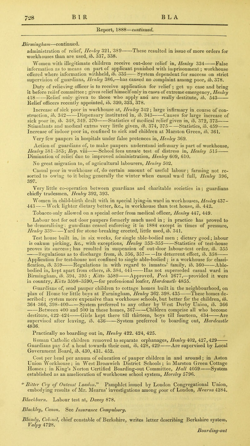 Report, 1888—cuntinued. Birmingham—continued. administration of relief, Flenley 321, 389 These resulted in issue of more orders for workhouses than are used, ib. 337, 338. Women with illegitimate children receive out-door relief in, Henley 334 False information as to means on part of applicant punished with imprisonment; workhouse offered where information withheld, zZ). 335 System dependent for success on strict supervision of guardians, Henley 386,—has caused no complaint among poor, ib. 378. Duty of relieving officer is to receive application for relief ; get up case and bring it before relief committee ; gives relief himself only in cases of extreme emergency, Henley 418 Relief only given to those who apply and are really destitute, ib. 543 Relief officers recently appointed, ib. 320, 323, 378. Increase of sick poor in Avorkhouse at, Henley 342; large infirmary in course of con- struction, ib. 342 Dispensary instituted in, zS. 343 Causes for large increase of sick poor in, ib. 348, 349. 370 Statistics of medical relief given in, ib. 372, 373 Stimulants and medical extras very little given, ib. 374, 375 Statistics, ib. 459 Increase of indoor poor in, confined to sick and children at Marston Green, ib. 361. Very few paupers in hospitals under false pretences in, Henley 369. Action of guardians of, to make paupers understand infirmary is part of workhouse, Henley Z^\-'6S?>; Rep. yin School fees unsafe test of distress in, Henley 515 Diminution of relief due to improved administration, Henley 609, 610, No great migration to, of agricultural labourers, Henley 502. Casual poor in workhouse of, do certain amount of useful labour; farming not re- sorted to owino- to it being generally the winter when casual waid full, Henley 396, 397. Very little co-operation between guardians and charitable societies in; guardians chiefly tradesmen, Henley 392, 393. Women in child-birth dealt with in special lying-in ward in workhouses, Henley '^ZT- 443 Work lighter dietary better, &c., in workhouse than test house, ib. 442. Tobacco only allowed on a special order from medical officer, Henley 447, 449. Labour test for out door paupers formerly much used in ; in pi'actice has proved to be demoralising; guardians ceased enforcing it in 1884 except in times of pressure, Henley 339 Yard for stone-breaking erected, little used, ib. 341. Test house built in, in six weeks, for single able-bodied men ; dietary good; labour is oakum picking, &c., Avith exceptions, Henley 353-355 Statistics of test-house proves its success; has resulted in suspension of out-door labour-test order, ib. 355 Hegulations as to discharge from, ib. 356, 357 Its deterrent effect, ib. 358 Application for test-house not confined to single able-bodied ; is a workhouse for classi- fication, ib. 359 Regulations in with regard to inmates' family, ib. 360 Able- bodied in, kept apart from others, ih. 384, 441 Has not superseded casual ward in Birmingham, ib. 394, 395 ; Kitto 3589 Approved, Peek 2677,—provided it were in country, Kilto 3598-3590,—for professional loafer, Hardcastle 4855. Ouardiaus of, send pauper children to cottage homes built in the neighbourhood, on plan of Home i'or little boys at Farningham, Henley 362. 398.435 These homes de- scribed ; system more expensive than workhouse schools, but better for the children, ib. 364-366, 398-400 System preferred to any other by West Derby Union, ib. 366 Between 400 and 500 in these homes, 367 Children comprise all who become destitute, 422-424 Girls kept there till thirteen, boys till fourteen, 434 Are supervised after leaving, ib. 436 System preferred to boarding out, Hardcastle 4836. Practically no boarding out in, Henley 422. 424, 425. Roman Catholic children removed to separate orphanages, Henley 402, 427,429 Guardians pay 5 d. a. head towards their cost, ib. 428, 429 Are supervised by Local Government Board, ib. 430, 431. 452. Cost per head per annum of education of pauper children in and around; in Aston Union Workhouse ; in West Bromwich District Schools ; in Marston Green Cottage Homes; in King's Norton Certified Boarding-out Committee, Hall 4059 System established as an amelioration of workhouse school system, Horsley 5796.  Bitter Ciy of Outcast London. Pamphlet issued by London Congregational Union, embodying results of Mr. Mearns' investigations among poor of London, Mearns42S'^. Blacl{bur?i. Labour test at, Davey 878. Blackley, Canon. See Insurance Compulsory. Blandy, Colonel, chief constable of Berkshire, writes letter describing Berkshire system, Valpy 4728. Boarding-out