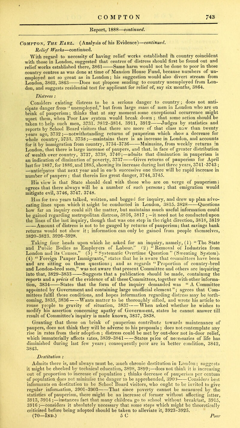 C O M P T O N 743 Keport, 1888—continued. CoMPTON, The Earl. (Analysis of his Evidence)—continued. Relief Works—continued. With regard to necessity of having relief works established iti country coincident with those in Loudon, suggested that centres of distress should first be found out and relief works established there, 3861 Same harm would not be done to poor in those country centres as was done at time of Mansion House Fund, because numbers of un- employed not so great as in London; his suggestion would also divert stream from London, 3862, 3863 Does not propose sending to country unemployed from Lon- don, and suggests residential test for applicant for relief of, say six months, 3864. Distress : Considers existing distress to be a serious danger to country; does not anti- cipate danger from ^'unemployed, but from large mass of men in London who are on brink of pauperism; thinks that at any moment some exceptional occurrence might upset them, when Poor Law svstem would break down ; that some action should be taken to help such men, 3731'. 3812-3814. 3911, 3912- Judges by statistics and reports by School Board visitors that there arc more of that class now than twenty years ago, 3732 ;—notwithstanding returns of pauperism which show a decrease for whole country, 3733. 3738;—maintains there is an increase in London, and accounts for it by immigration from country, 3734-3736 Maintains, from weekly returns in London, that there is large increase of paupers, and that, in face of greater distribution of wealth over country, 3737, 3738, 3740;—admits that diminution in pauperism is an indication of diminution of poverty, 3737 Gives returns of pauperism for April last for 1887, for 1886, and 1885, showing its increase during last three years, 3741-3743 ; —anticipates that next year and in each successive one there will be rapid increase in number of paupers ; that therein lies great datiger, 3744, 3745. His view is that State should deal with those who are on verge of pauperism; agrees that there always will be a number of such persons ; that emigration would mitigate evil, 3746, 3747. 3748. Has for two years talked, written, and beggeii for inquiry, and drew up plan advo- cating lines upon which it might be conducted in London, 3815. 3828 Questions how far an inquiry could sift the matter, but maintains much useful information could be gained regarding metropolitan distress, 3816, 3817 ; —it need not be conducted upon the lines of the last inquiry, though that was one step in tlie right direction, 3818, 3819 Amount of distress is not to be gauged by returns of pauperism; that savings bank returns would not show it; information can only be gained from people themselves, 3820-3823. 3926-3928. Taking four heads upon which he asked for an inquiry, namely, (1)  The State and Pvtblic Bodies as Employers of Labour.'' (2) Removal of Industries from London and its Causes. (3)  Systematic Overtime Question  (Sweating System). (4)  Foreign Pauper Immigrants, states that he is aware that committees have been and are sitting on these questions; and as regards  Proportion of country-bred and London-bred men, was not aware that present Committee and others are inquiring into that, 3829-3833 Suggests that a publication should be made, containing the reports and a precis of the evidence of all these Committees, together with other informa- tion, 3834 States that the form of the inquiry demanded was  A Committee appointed by Government and containing large unofficial element; agrees that Com- mittees fulfil those conditions, and hopes information regarding distress may be forth- coming, 3835, 3836 Wants matter to be thorouiihly sifted, and wrote his article to rouse people to gravity of situation, 3837 When asked Avhether he wishes to modify his assertion concerning apathy of Government, states he cannot answer till result of Committee's inquiry is made known, 3837, 3838. Granting that those on brink of pauperism contribute towards maintenance of paupers, does not think they will be adverse to his proposals ; does not contemplate any rise in rates from their adoption ; distress could be met by out-door not in-door relief, which immaterially affects rates, 3839-3841 States piice of necctsaries of life has diminished during last few years; consequently poor are in better condition, 3842, 3843. Destitution : Admits there is, and always must be, much chronic destitution in London; suggests it might be checked by technical education, 3898, 3899;—does not think it is increasing out of proportion to increase of population ; thinks decrease of pauperism per centum of population does not minimise the danger to be apprehended, 3900 Considers best informants on destitution to be School Board visitors, who ought to be invited to give regular information, 3901-3903 That since poverty cannot be measured by the statistics of pauperism, there might be an increase of former without affecting latter, 3913,3914;—instances fact that many children go to school without breakfast, 3915, 3916 ;—considers it absolutely necessary that some steps which m.ight be theoretically criticised before being adopted should be taken to alleviate it, 3923-3925. (70—Ind.) 5 C Foot