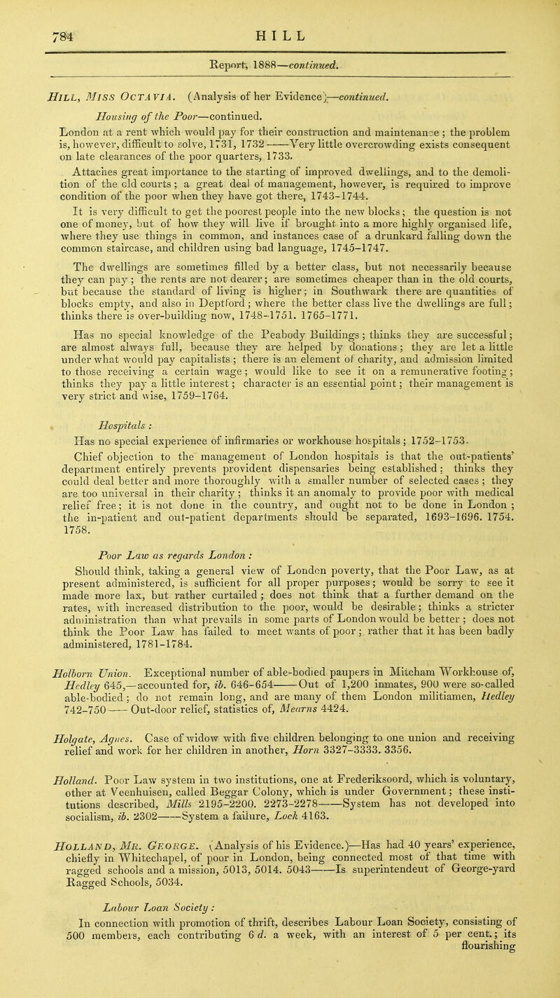 Report, 1888—continued. Hill, Miss OcTAVIA. (Analysis of her Evidence)—continued. Housing of the Poor—continued. London fit a rent whicli would pay for their construction and maintenance ; the problem is, however, difficult to solve, 1731, 1732 Very little overcrowding exists consequent on late clearances of the poor quarters, 1733. Attaches great importance to the starting of improved dwellings, and to the demoli- tion of the eld courts ; a great deal of raa,nagement, however, is required to improve condition of the poor when they have got there, 1743-1744. It is very difficult to get the poorest people into the new blocks ; the question is not one of money, but of how they will live if brought into a more highly organised life, where they use things in common, and instances case of a drunkard falling down the common staircase, and children using bad language, 1745-1747. The dwellings are sometimes filled by a better class, but not necessarily because they can pay; the rents are not dearer; are sometimes cheaper than in the old courts, but because the standard of living is higher; in Southwark there are quantities of blocks empty, and also in Deptl'ord ; where the better class live the dwellings are full; thinks there is over-building now, 1748-1751. 1765-1771. Has no special knowledge of the Peabody Buildings; thinks they are successful; are almost always full, because they are helped by donations; they are let a little under what would pay capitalists; there is an element of charity, and admission limited to those receiving a certain wage; would like to see it on a remunerative footing; thinks they pay a little interest; character is an essential point: their management is very strict and wise, 1759-1764. Hospitals : Has no special experience of infirmaries or workhouse hospitals ; 1752-1753. Chief objection to the management of London hospitals is that the out-patients' department entirely prevents provident dispensaries being established : thinks they could deal better and more thoroughly with a smaller number of selected cases ; they are too universal in their charity ; thinks it an anomaly to provide poor with medical relief free; it is not done in the country, and ought not to be done in London ; the in-patient and out-patient departments should be separated, 1693-1696. 1754. 1758, Poor Law as regards London : Should think, taking a general view of London poverty, that the Poor Law, as at present administered, is sufficient for all proper purposes; would be sorry to see it made more lax, but rather curtailed; does not think that a further demand on the rates, with increased distribution to the poor, would be desirable; thinks a stricter administration than what prevails in some parts of London would be better ; does not think the Poor Law has failed to meet wants of poor; rather that it has been badly administered, 1781-1784. Holborn Union. Exceptional number of able-bodied paupers in Miicham Workhouse of, Hedley 645,—accounted for, ib. 646-654 Out of 1,200 inmates, 90U were so-called able-bodied ; do not remain long, and are many of them London militiamen, hedley 742-750 Out-door relief, statistics of, Mearns 4424. Holgate, Agnes. Case of widow with five children belonging to one union and receiving relief and work for her children in another, Horn 3327-3333. 3356. Holland. Poor Law system in two institutions, one at Frederiksoord, which is voluntary, other at Veenhuisen, called Beggar Colony, which is under Government; these insti- tutions described. Mills 2195-2200. 2273-2278 System has not developed into socialism, ib. 2302 System a failure, Lock 4163. Holland, Mr. George. (Analysis of his Evidence.)—Has had 40 years' experience, chiefly in Whitechapel, of poor in London, being connected most of that time with ragged schools and a mission, 5013, 5014. 5043 Is superintendeut of George-yard Ragged Schools, 5034. Labour Loan Society : In connection with promotion of thrift, describes Labour Loan Society, consisting of 500 members, each contributing 6 </. a week, with an interest of 5 per cent.; _ its flourishing