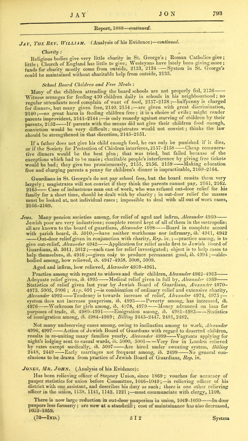 Report, 1888—continued. Jay, The Rev. William, f Analysis of his Evidence )—co«^iwKe£?. Char itD : ^ Reli-ious bodies give very little charity in St. George's ; Roman Cathc/acs give; little ; Church of England has little to give; Wesleyans have lately been giving more ; funds for charity mostly come from outside, 2133, 2134: System in St. George's could be maintained without charitable help from outside, 2135. iSchool Board Children and Free Meals : Many of the children attending the board schools are not properly fed, 2136 Witness arranges for feeding 450 children daily in schools in his neighbourhood; no regular attendants need complain of Avant of iood, 2137-2138.;—halfpenny is charged for dinners, but many given free, 2140. 2154 ;—are given with great discrimination, 2140;—no great harm in feeding children free ; it is a choice of evils; might render parents improvident, 2141-2144 ;—is only remedy against starving of cluldren by their parents, 2152 If parents with the means did not give their children food enough, conviction would be very difficult; magistrates would not convict; thinks the law- should be strengthened in that direction, 2145-2151. If a father does not give his child enough food, he can only be punished if it dies, or if the Society for Protection of Children interferes, 2157-2158 Cheap remunera- tive dinners would be the best plan; that was tried, but failed because of the exceptions which had to be made; charitable people's interference by giving free tickets would be bad; they give too promiscuously, 2155, 2156, 2159——Making education free and charging parents a penny for children's dinner is impracticable, 2160-2164. Guardians in St. George's do not pay school fees, but the board remits them very largely ; magistrates will not convict if they think the parents cannot pay, 2161, 216k!. 2165 Case of industrious man out of work, who was refused out-door relief for his family for a short time, should be dealt v/ith by charity ; in out-door relief the masses must be looked at, not individual cases; impossible to deal with all out of work cases, 2166- 2169. Jews. Many pension societies among, for relief of aged and infirm, Alexander 4960 Jewish poor are very industrious; complete record kept of all of them in the metropolis; all are known to the board of guardians, Alexander 4 998 Board in complete accord with parish board, ib. 5010;—have neither workhouse nor infirmary, ib. 4941, 4942 Out-door relief given in conjunction with charity, Rrp. iv. ;—practice among, is to give out-relief, Alexander 4942 Application for relief made first to Jewish lioard of Guardians, ib. 5011, 5012;—each case for relief investigated; object is to help cases to help themselves, ib. 4946 ;—given only to produce permanent good, ib. 4994 ;—able- bodied among, how relieved, ib. 4947-4958. 5008, 5009. Aged and infirm, how relieved, Alexander 4:959-4961. Practice among with regard to widows and their children, Alexander 4962-4955 Adequate relief given, ib. 4995 Medical relief given in full by, Alexander 4969 Statistics of relief given last year by Jewish Board of Guardians, A/'exander 4970- 4973. 5005, 5006 ; Ajip. 691 ;—is combination of ordinary relief and extensive charity, Alexander 4992 Tendency is towards increase of relief, Alexander 4974, 4975 ;— system does not increase pauperism, ib. 4993 Poverty among, has increased, ib. 4976 Worki'oom for girls among, ib, 4978, 4979 Money advanced on loan for purposes of trade, ib. 4980-4991 Emigration among, ib. 4981-4983 Statistics of immigration among, ib. 4984-4989; BiUinc/ 2443-2447. 2481,2482. Not many undeserving cases among, owing to inclination among to work, Alexander 4996, 4997 Action of Jewish Board of Guardians with regard to deserted children, i-esults in re-uniting many families yearly, Alexander 4999 Vagrants applying for night's lodging sent to casual wards, ih. 5000, 5001 Very few in London relieved by rates except medically, ib. 5007 Are hired under sweating system, Billing 2448, 2449 Early marriages not frequent among, ib. 2499 No general con- clusions to be drawn from practice of Jewish Board of Guardians, Hep. iv. Jones, Mr. John. (Analysis of his Evidence): Has been relieving officer of Stepney Union, since 1869 ; vouches for accuracy of pauper statistics for union before Committee, 1046-1049-5—is relieving officer of his district with one assistant, and describes his duty as such; there is one other relieving officer in the union, 1138. 1141, 1142. 1221 ;—must communciate with clergy, 1109. There is now large reduction in out-door pauperism iu union, 1049 -1050 In-door paupers less formerly; are now at a standstill; cost of raaintainance has also decreased^ 1052-1059. (70—Ind.) 5 12 System