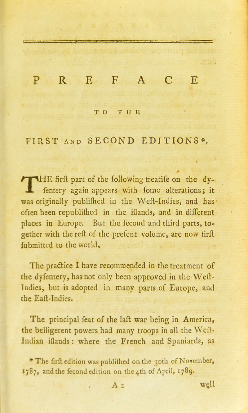 PREFACE T O T H E FIRST ANP SECOND EDITIONS*!^. THE firft part of the following treatife on the dy- fentery again appears with fome alterations; it was originally publilhed in the Weft-Indies, and has* often been republifhed in the iflands, and in different places in Europe. But the fecond and third parts, to- gether with the reft of the prefent volume, are now firfl; fubmitted to the world* The pradllce I have recommended in the treatment of the dyfentery, has not only been approved in the Weft- Indies, but is adopted in many parts of Europe, and the Eaft-Indies. The principal feat of the laft war being in America, the belligerent powers had many troops in all the Weft- Indian iflands: where the French and Spaniards, as * The firft edition was publiflied on the 30th of Norcmber, 1787, and the fecond edition on thc4th of April, 1789. . A 2 well