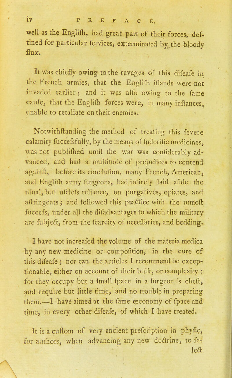 well as the Englifh, had great part of their forces, def- tined for particular fervices, exterminated by ,the bloody flux. It was chiefly owing to the ravages of this difeafe in the French armies^ that the Englifh iflands were not invaded earlier; and it was alfo owing to the fame caufe, that the Englifli forces were, in many inftances, unable to retaliate on their enemies. Notwithftanding the method of treating this fevere calamity fuccefsfully, by the means of fudorific medicines, was not publiQied until the war was confiderably ad- vanced, and had a multitude of prejudices to contend againft, before its conclufion, many French, American, and Englifh army furgeons, had intirely laid afide the ufual, but ufelefs reliance, on purgatives, opiates, and aftringents; and followed this piaftice with the utmofl: fuccefs, .under all the difadvantages to which the military are fubje£l, from the fcarcity of neceifaries, and bedding. I have not increafed the volume of the materia medica by any new medicine or compofition, in the cure of this difeafe ; nor can the articles I recommend be excep- tionable, either on account of their bulk, or complexity ; for they occupy but a fmall fpace in a furgeon 's cheft, and require but little time, and no trouble in preparing them.—I have aimed at the fame ceconomy of fpace and time, in every other difeafe, of which I have treated. It is a cuftom of very ancient prefcription in phyfic, fof authors, when advancing any qew doflrine, to fe- lea