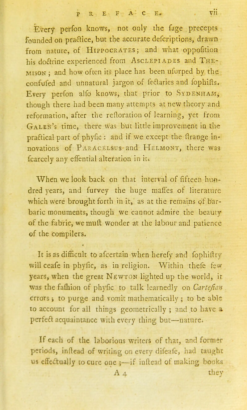 P R E F A' C E,^ V!l Every perfon knows, not only the fage precepts founded on pracftice, but the accurate defcriptions, drawn from nature, of Hippocrates; and what oppofition his doftrine experienced from Asclepiades and The- MisoN ; and how often its place has been ufurped by the confufed and unnatural jargon of feflaries and fophifts. Every perfon alfo knows, that prior to Sydenham^ though there had been many attempts at new theory and reformation, after the reftoration of learning, yet from Galea's time, there was but little improvement in the praftical part of phyfic : and if we except the flrange in- novations of Paracelsus- and Helmont, there was fcarcely any eflentiai alteration In it. When we look back on that Interval of fifteen hun- dred years, and furvey the huge mafles of literature which were brought forth in it, as at the remains (?f bar- baric monuments, though we cannot admire the beauty of the fabric, wemuft wonder at the labour and patience of the compilers. It is as difficult to afcertaln wiien herefy and fophiftry will ceafe in phyfic, as in religion. Within thefe few years, when the great Newtton lighted up the world, it was the fafliion of phyfic to talk learnedly on Cartejian errors \ to purge and vomit mathematically ; to be able to account for all things geometrically ; and to have a perfeft acquaintance with every thing but—nature. If each of the laborious writers of that, and former periods, inflead of writing on every difeafe, had taughn us efFecluaily to cure one ;—if inftead of making books A 4 they