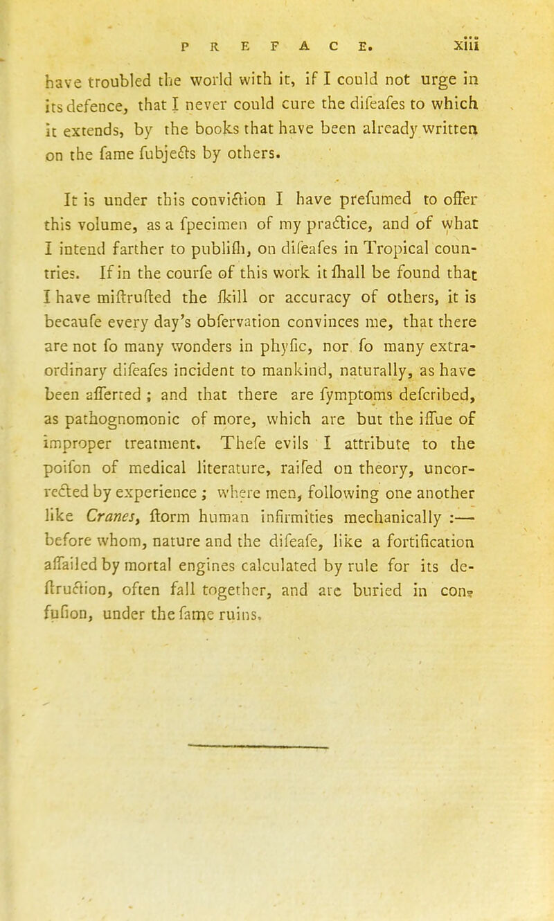 have troubled the world with it, if I could not urge in its defence, that I never could cure the difeafes to which it extends, by the books that have been already writtea on the fame fubje^ls by others. It is under this conviction I have prefumed to olFer this volume, as a fpecimen of my pradlice, and of what I intend farther to publifli, on difeafes in Tropical coun- tries. If in the courfe of this work itfliall be found that I have miftrufled the fkill or accuracy of others, it is becaufe every day's obfervation convinces me, that there are not fo many wonders in phyfic, nor fo many extra- ordinary difeafes incident to mankind, naturally, as have been afTerted ; and that there are fymptoms defcribed, as pathognomonic of more, which are but the ilTue of improper treatment. Thefe evils I attribute to the poifon of medical literature, raifed on theory, uncor- rected by experience ; where men, following one another like CraneSy ftorm human infirmities mechanically :— before whom, nature and the difeafe, like a fortification aifailed by mortal engines calculated by rule for its de- ftruction, often fall together, and arc buried in con? fufion, under the fairje ruins.