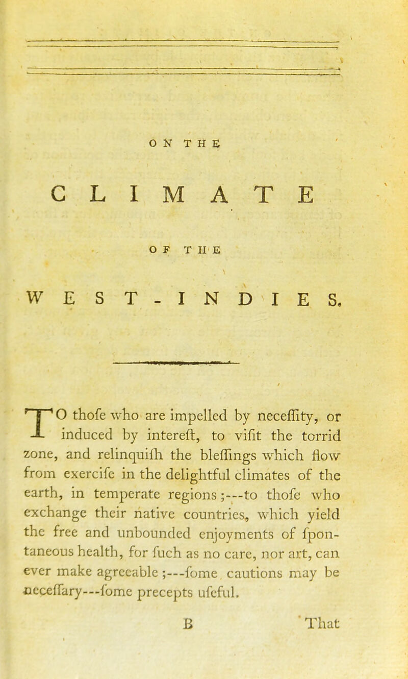 CLIMATE OF THE WEST-INDIES. TO thofe who are impelled by neceflity, or induced by intereft, to vifit the torrid zone, and relinquifh the bleffings which flow from exercife in the delightful climates of the earth, in temperate regions;-—to thofe who exchange their native countries, which yield the free and unbounded enjoyments of fpon- taneous health, for fuch as no care, nor art, can ever make agreeable ;—-fome cautions may be ceceffary—fome precepts ufeful. B That