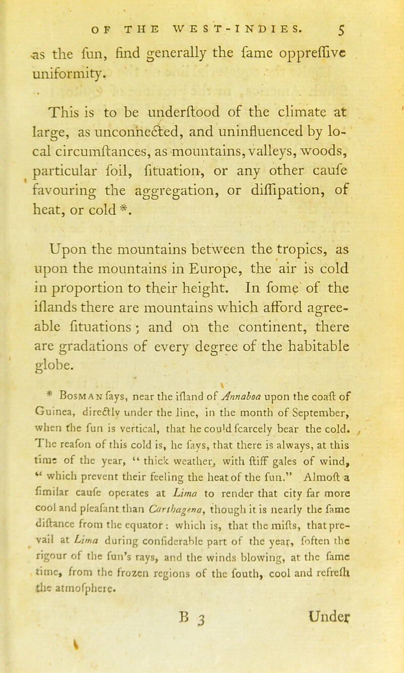 ^is the fun, find generally the fame oppreflivc uniformity. This is to be underftood of the climate at large, as unconhe6led, and uninfluenced by lo- cal circumftances, as mountains, valleys, woods, particular foil, fituation, or any other caufe favouring the aggregation, or diflipation, of heat, or cold *. Upon the mountains between the tropics, as upon the mountains in Europe, the air is cold in proportion to their height. In fome of the iflands there are mountains which afford agree- able fituations • and on the continent, there are gradations of every degree of the habitable globe. * BosMAN fays, near the ifland of Annahoa upon the coaft of Guinea, diredtly under the line, in the month of September, when the fun is vertical, that he cou'.d fcarcely bear the cold. The reafon of this cold is, he fays, that there is always, at this time of the year,  thick weather^ with ftifF gales of wind,  which prevent their feeling the heat of the fun. Almoft a fimilar caufe operates at Lima to render that city far more cool and pleafant than Carthagena^ though it is nearly the fame diftance from the equator : which is, that the mifts, that pre- vail at Lima during confidcrahlc part of the year, f'^ften the rigour of the fun's rays, and the winds blowing, at the fame time, from the frozen regions of the fouth, cool and rcfrefli the atmofphcrc. B 3 Under