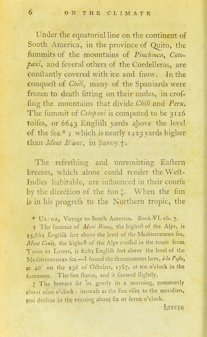 Under tlie equatorial line on the continent of South America, in the province of Quito, the fummits of the mountains of Pinchinca, Coto-^ paxi, and feveral others of the Cordelleras, are conftantly covered with ice and fnow. In the conqueft of Chili, many of the Spaniards were frozen to death fitting on their mules, in crof- fmg the mountains that divide Chili and Peru. The fummit of Cotopaxi is computed to be 3126 toifes, or 6643 Englifh yards above the level of the fea * ; which is nearly 1423 yards higher than Mont Bianc, in Savoy/j-. The refrefhing and unremitting Eaftern breezes, which alone could render the Weft- Indies habitable, are influenced in their courfe by the dire6lion of the fun \. When the fun is in his progrefs to the Northern tropic, the; * Ul:.oa, Voyage to South America. Book-VI. ch. 7. t The fummit of Mont Blanc, the higheft of the Alps, is 15,662 Englifh feet above the level of the Mediterranean fea. Mont Cents, the higheft of the Alps croffed in the 1-oute from Turin to Lyons, js 6261 Englilh feet above the level of the Mediterrannean fea.—I found the thermometer here, a la Pq^e, at 40 on the 23d of Oftober, 17S7, at ten o'clock in the forenoon. The fun flione, and it fnowed flightly. % The breezes fet 'in gently in a morning, commonly about nine o'clock; incrcafe as the fun rifes to the meridian, f^nd decline in the eyening aboqt hx or feyen o'clock. breeze