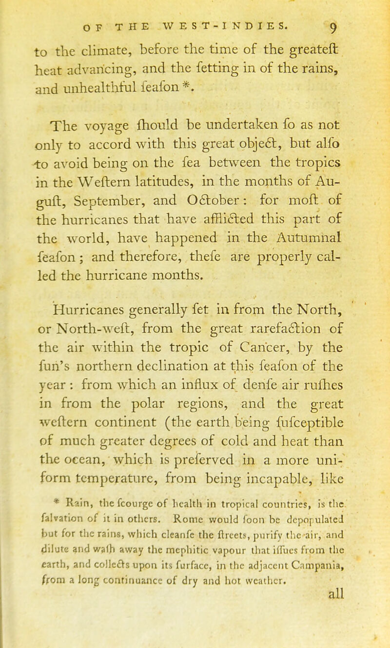 to the climate, before the time of the greateft heat advancing, and the fetting in of the rains, and unhealtliful feafon *. The voyage fhould be undertaken fo as not only to accord with this great obje6t, but alfo to avoid being on the fea between the tropics in the Weftern latitudes, in the months of Au- guft, September, and October: for moft of the hurricanes that have afflifted this part of the world, have happened in the Autumnal feafon; and therefore, thefe are properly cal- led the hurricane months. Hurricanes generally fet in from the North, or North-weft, from the great rarefaction of the air within the tropic of Cancer, by the fun's northern declination at this feafon of the year : from which an influx of denfe air rulhes in from the polar regions, and the great weftern continent (the earth being fufceptible of much greater degrees of cold and heat than the ocean, which is preferved in a more uni- form temperature, from being incapable, like * Rain, the fcourge of health in tropical countries, is the falvation of it in others. Rome would Toon be depopulated but for the rains, which cleanfe the flrcets, purify tlic air, and dilute and walh away the mephitic vapour that iflucs from the earth, and collet^s upon its furface, in the adjacent Campania, ffom a long continuance of dry and hot weather.