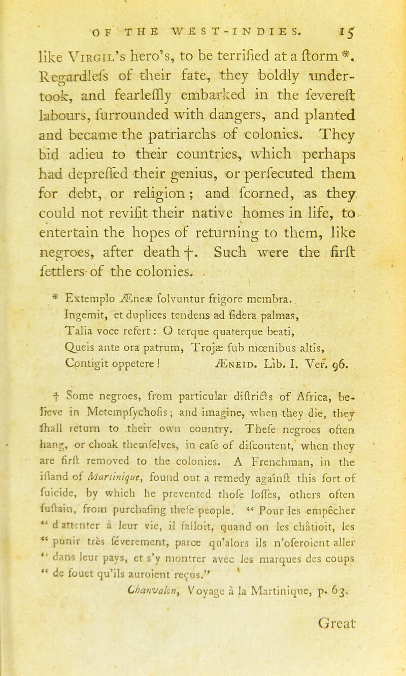 like Virgil's hero's, to be terrified at a ftorm *. Regardlefs of their fate, they boldly ainder- took, and fearleffly embarked in the fevereft: labours, furrounded with dangers, and planted and became the patriarchs of colonies. They bid adieu to their countries, which perhaps had depreffed their genius, or perfecuted them for debt, or religion; and fcorned, as they could not reviCit their native homes in life, to entertain the hopes of returning to them, like negroes, after death-f. Such were the firft fettlers- of the colonies. . * Extempio v^Lnege folvuntur frigore membra.. Ingemit, et duplices tendens ad fidera palmas, Talia voce refert: O terque quaterque beati, Quels ante ora patrum, Trojae fub moenibus altis, Comigit oppetcre ! ^E^neid. Lib. I. Vef. 96. t Some negroes, from particular diftri(3s of Africa, be- Ireve in Mctempfychofis; and imagine, when they die, they lhall return to their own country. Thefe negroes often hang, or choak themfelves, in cafe of difcontcnt,' when they are firfl; removed to the colonies. A Frenchman, in the iAand of A'Jariinique, found out a remedy aga'inft this fort of fuicide, by which he prevented thofe loffes, others often fuftain, from purchafing thefe people.  Pour les empecher *' d attcnrer a leur vie, il falloit, quand on les chatioit, les *' punir tris fcveremcnt, parce qu'alors ils n'oferoient alier  darvs leur pays, ct s'y niontrer avcc les marques dcs coups *' de fouct qu'ils auroicnt re^us. ChanvaUn^ Voyage a la Martiniq\ie, p. 63. I Great