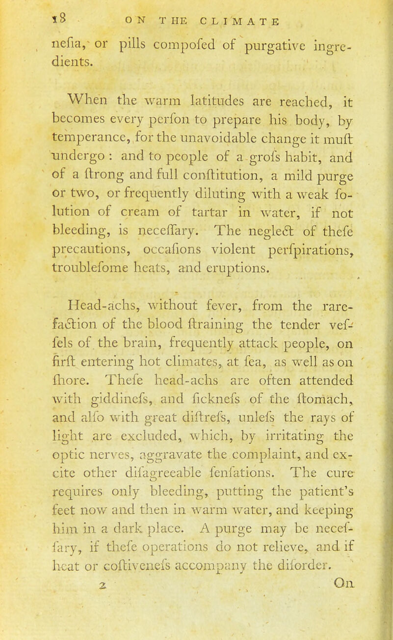 nefia,^ or pills compofed of purgative ingre- dients. When the warm latitudes are reached, it becomes every perfon to prepare his body, by temperance, for the unavoidable change it mufb undergo: and to people of a grofs habit, and of a ftrong and full conftitution, a mild purge or two, or frequently diluting with a weak fo- lution of cream of tartar in water, if not bleeding, is necefTary. The negle6t of thefe precautions, occafions violent perfpirations, troublefome heats, and eruptions. Head-cichs, without fever, from the rare- faction of the blood ftraining the tender vef- fels of the brain, frequently attack people, on firft entering hot climates, at fea, as well as on fhore. Thefe head-achs are often attended with giddinefs, and ficknefs of the ftomach, and alfo with great diftrefs, unlefs the rays of light are excluded, which, by irritating the optic nerves, aggravate the complaint, and ex- cite other difaoreeable fenfations. The cure requires only bleeding, putting the patient's feet now and then in warm water, and keeping him in a dark place. A purge may be necef- fary, if thefe operations do not relieve, and if heat or coftivcnefs accompany the diforder.