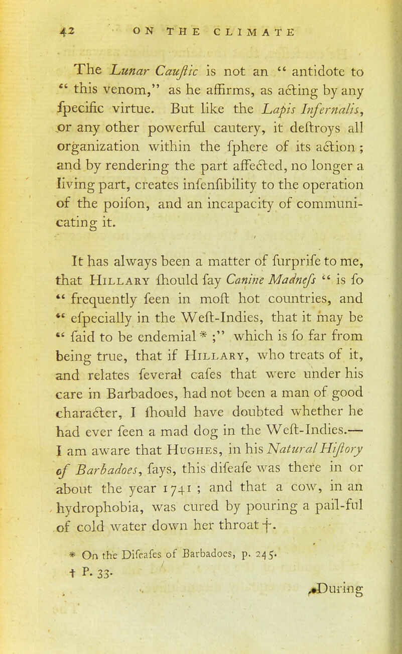 The Lunar Caujiic is not an  antidote to  this venom, as he affirms, as acting by any fpecific virtue. But like the Lapis Infernalh, jor any other powerful cautery, it deftroys all organization within the fphere of its a6lion ; and by rendering the part alFe6led, no longer a living part, creates infenfibility to the operation of the poifon, and an incapacity of communi- cating it. It has always been a matter of furprife to me, that Hillary fhould fay Canine Madnejs  is fo *' frequently feen in moft hot countries, and *' efpecially in the Weft-Indies, that it may be  faid to be endemial * which is fo far from being true, that if Hillary, who treats of it, and relates feveral cafes that were under his care in Barbadoes, had not been a man of good chara6ler, I Ihould have doubted whether he had ever feen a mad dog in the Weft-Indies.— I am aware that Hughes, in \{\s NaturalHijlory cf Barbadoes, fays, this difeafe was there in or about the year 1741 ; and that a cow, in an . hydrophobia, was cured by pouring a pail-ful of cold water down her throat f. * On the Difeafes of Barbadoes, p. 245. t P. 33- ^During