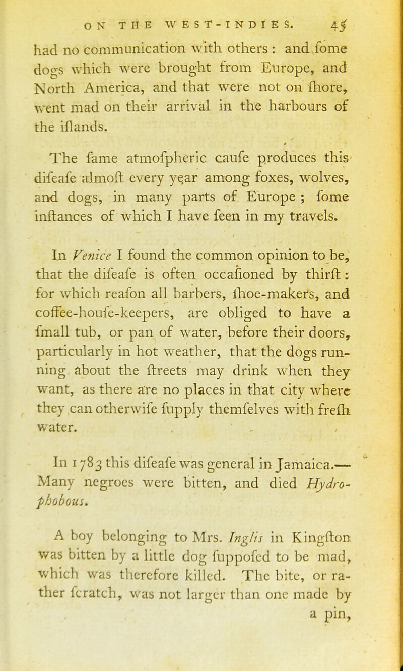 had no communication with others : and fome dogs which were brought from Europe, and North America, and that were not on Ihore, went mad on their arrival in the harbours of the iflands. § The fame atmofpheric caufe produces this- difeafe ahxioft every yqar among foxes, wolves, and dogs, in many parts of Europe ; fome inftances of which I have feen in my travels. In Venice I found the common opinion to be, that the difeafe is often occafioned by thirft; for which reafon all barbers, llioe-makers, and cofFee-houfe-keepers, are obliged to have a fmall tub, or pan of water, before their doors, particularly in hot weather, that the dogs run- ning about the ftreets may drink when they want, as there are no places in that cit}^ where they can otherwife fupply themfelves with frcfh water. In 1783 this difeafe was general in Jamaica.— Many negroes were bitten, and died Hydro- phobous. A boy belonging to Mrs. Tnglis in Kingfton was bitten by a little dog fuppofcd to be mad, which was therefore killed. The bite, or ra- ther fcratch, was not larger than one made by a pin,