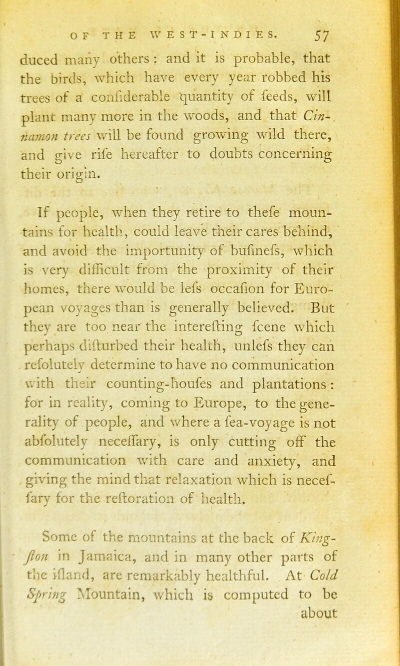 duced many others : and it is probable, that the birds, Avhich have every year robbed his trees of a confiderable quantity of feeds, will plant many more in the woods, and that Cin- namon trees will be found growing wild there, and give rife hereafter to doubts concerning their origin. If people, when they retire to thefe moun- tains for health, could leave their cares behind, and avoid the importunity^ of bufinefs, which is very difficult from the proximity of their homes, there would be lefs occafion for Euro- pean voyages than is generally believed. But they are too near the interefting fcene which perhaps difturbed their health, unlefs they can refolutely determine to have no communication with their counting-houfes and plantations : for in realit}% coming to Europe, to the gene- rality of people, and where a fea-voyage is not abfolutely neceffary, is only cutting off the communication with care and anxiety, and giving the mind that relaxation which is necef- fary for the reftoration of health. Some of the mountains at the back of Ki?ig- Jlon in Jamaica, and in many other parts of the ifland, are remarkably healthful. At Cold Spring Mountain, which is computed to be about