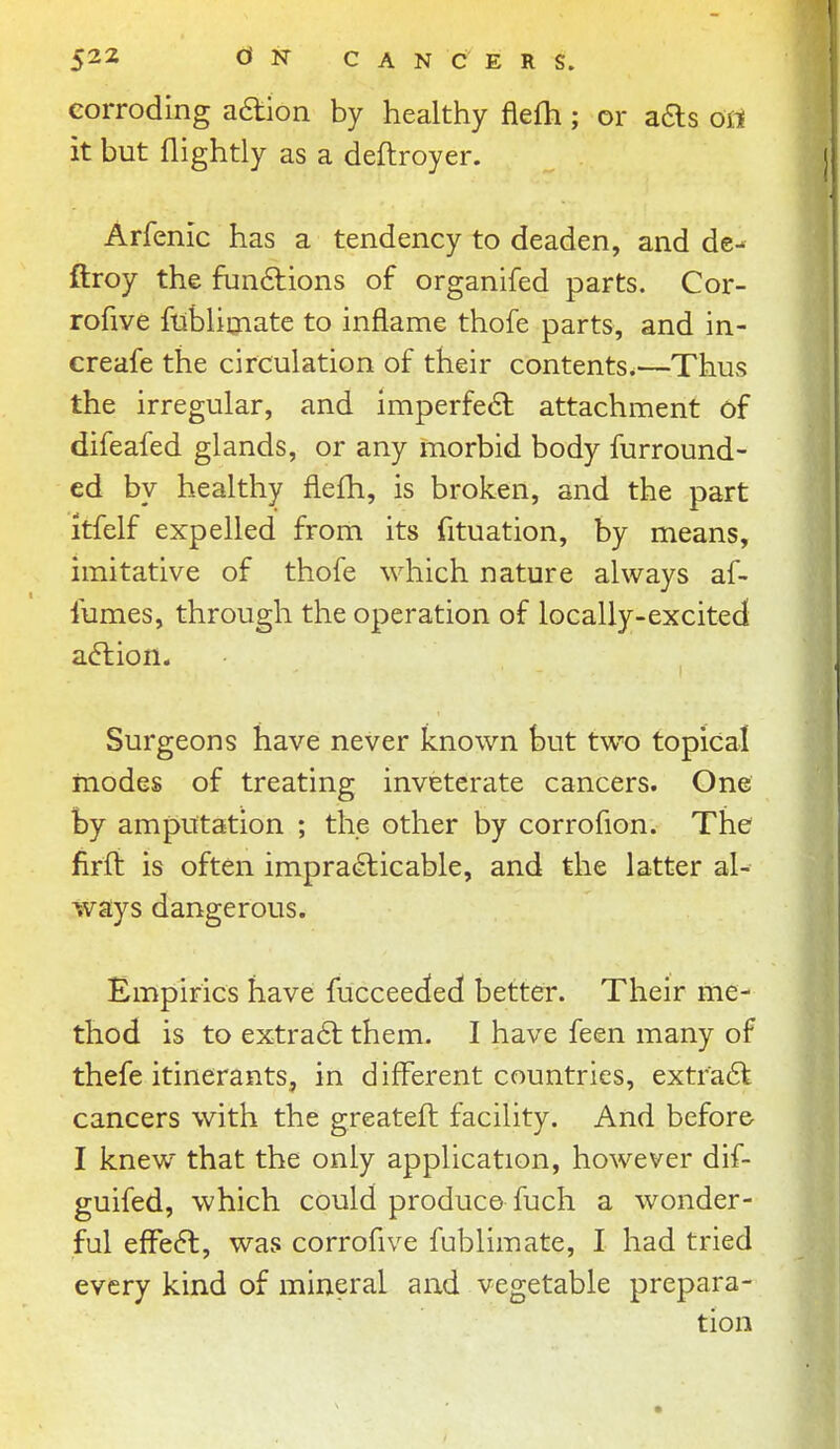 corroding aaion by healthy fiefh; or afts ort it but nightly as a deflroyer. Arfenic has a tendency to deaden, and de- ftroy the fun6lions of organifed parts. Cor- rofive ftiblitnate to inflame thofe parts, and in- creafe the circulation of their contents.—Thus the irregular, and imperfect attachment of difeafed glands, or any morbid body furround- ed by healthy flefh, is broken, and the part itfelf expelled from its fituation, by means, imitative of thofe which nature always af- fumes, through the operation of locally-excited a6lion. Surgeons have never known but two topical modes of treating inveterate cancers. One by amputation ; the other by corrofion. The firft is often impracticable, and the latter al- ways dangerous. Empirics have fucceeded! better. Their me- thod is to extra6t them. I have feen many of thefe itinerants, in different countries, extraCl cancers with the greateft facility. And before- I knew that the only application, however dif- guifed, which could produce fuch a wonder- ful efFe6l, was corrofive fublimate, I had tried every kind of mineral and vegetable prepara- tion