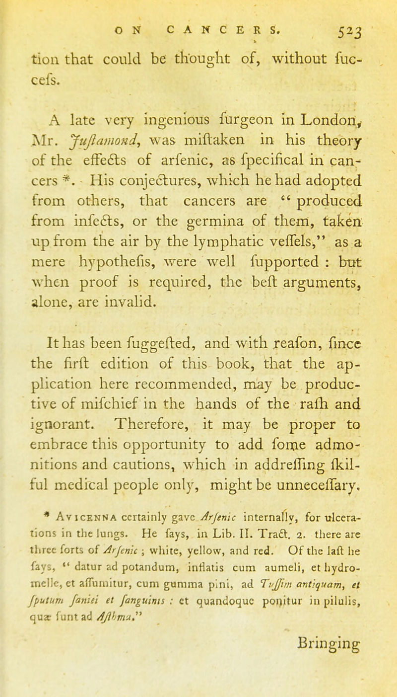 tioii that could be thought of, without fue- cefs. A late very ingenious furgcon in London,- Mr. Jiijlamond^ was miftaken in his theory of the efFe6ts of arfenic, as fpecifical in can- cers *. His conjectures, which he had adopted from others, that cancers are  produced from infe6ls, or the germina of them, taken up from the air by the lymphatic vefTels^ as a mere hypothefis, were well fupported : but when proof is required, the belt arguments, alone, are invalid. It has been fuggeJled, and with reafon, fmcc the firft edition of this book, that the ap- plication here recommended, may be produc- tive of mifchief in the hands of the ralh and ignorant. Therefore, it may be proper to embrace this opportunity to add fome admo- nitions and cautions, which in addrefling fkil- ful medical people only, might he unnecefTary. * AvicENNA certainly gave Arjemc internally, for ulcera- tions in the lungs. He fays, in Lib. II. Traft. 2. there arc three forts of Arjenic ; white, yellow, and red. Of the laft he fays, ** datur ad potandum, inlialis cum aumeli, et hydro- melle, et alTurnitur, cum gumma pini, ad Ti'Jfun antiquam, et fputum faniei et fanguinis : et quandoquc poi)itur in pilulis, qujc funtad AJlhmu.^^ Bringing