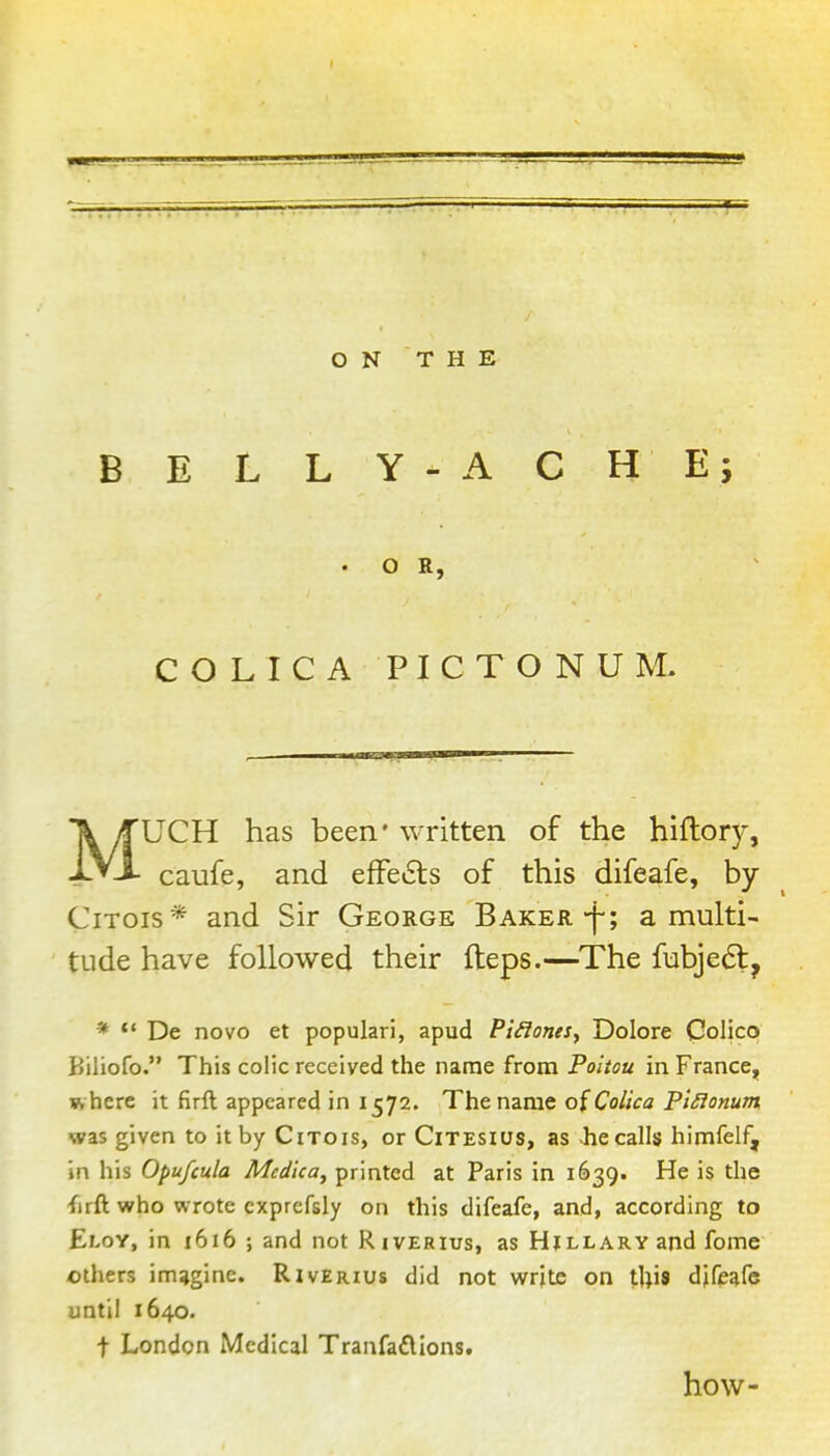 ON THE B E L L Y - A C H E i . O R, COLICA PICTONUM. MUCH has been* written of the hiftor)^, caufe, and efFe6ls of this difeafe, by CiTois* and Sir George Baker.-f; a multi- tude have followed their fteps.—The fubjeft, * De novo et popular!, apud Pt^ones, Dolore CoHco Biliofo. This colic received the name from Poltou in France^ where it firft appeared in 1572. The name oiColica PlSionum was given to it by CiTois, or Citesius, as he calls himfelf, in his Opufcula Med'ica^ printed at Paris in 1639. He is the firft who wrote cxprcfsly on this difeafe, and, according to Eloy, in 1616 ; and not Riverius, as Hillary and fome others imagine. Riverius did not write on tUis djfeafe until 1640. t London Medical Tranfaflions. how-