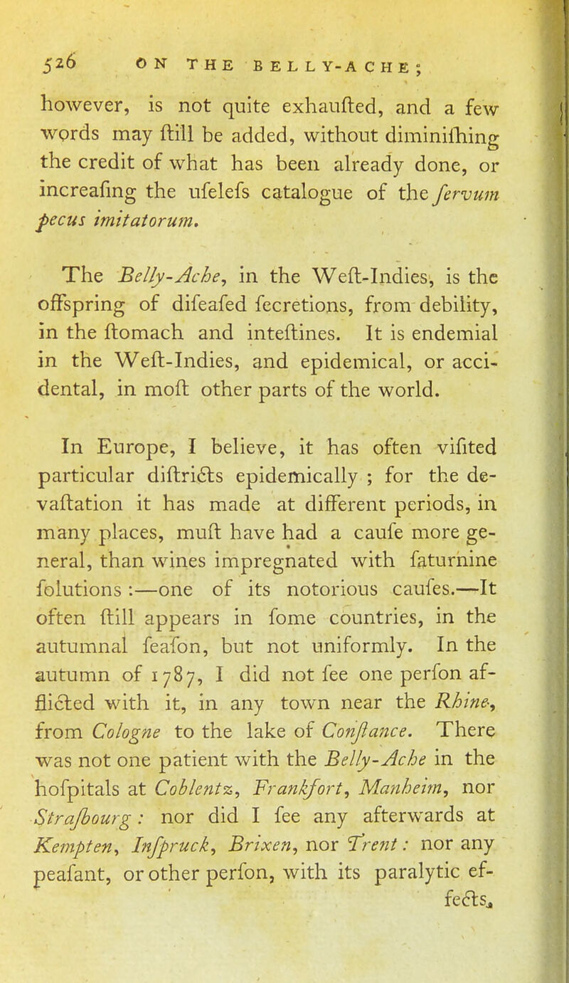 however, is not quite exhaufted, and a few words may ftill be added, without diminilhing the credit of what has been already done, or increafmg the ufelefs catalogue of the fervum Pecus tm 'itatorum. The Belly-Ache, in the Weft-Indies, is the offspring of difeafed fecretions, from debility, in the ftomach and inteftines. It is endemial in the Weft-Indies, and epidemical, or acci- dental, in moft other parts of the world. In Europe, I believe, it has often vifited particular diftri^ls epidemically ; for the de- vaftation it has made at different periods, in many places, muft have had a caufe more ge- neral, than wines impregnated with faturnine folutions :—one of its notorious caufes.—It often ftill appears in fome countries, in the autumnal feafon, but not uniformly. In the autumn of 1787, I did not fee one perfon af- flicted with it, in any town near the Rhine-, from Cologne to the lake of Conjimtce. There was not one patient with the Belly-Ache in the hofpitals at Coblentz, Frankfort, Manheim, nor Strajhourg: nor did I fee any afterwards at Kempten, Infpruck, Brixen, nor Trent: nor any peafant, or other perfon, with its paralytic ef- fedls.