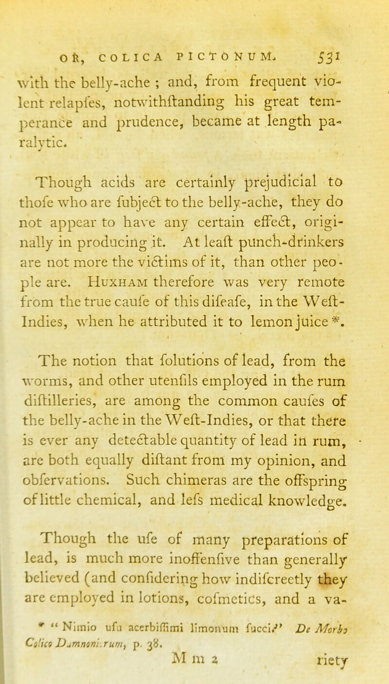 with the belly-ache ; and, from frequent vio- lent relaples, notwithftanding his great tem- perance and prudence, became at length pa- ralytic. Though acids are certainly prejudicial to thofe who are fubjecl to the belly-ache, they do not appear to have any certain effect, origi- nally in producing it. At leaft punch-dtinkers are not more the vi£l:lms of it, than other peo- ple are. Huxham therefore was very remote from the true caufe of this difeafe, in the Weft- Indies, when he attributed it to lemon juice*. The notion that folutlons of lead, from the worms, and other utenfils employed in the rum diftilleries, are among the common caufes of the belly-ache in the Weft-Indies, or that there is ever any detectable quantity of lead in rum, are both equally diftant from my opinion, and obfervations. Such chimeras are the offspring of little chemical, and lefs medical knowledge. Though the ufe of many preparations of lead, is much more inofienfive than generally believed (and confidcring how indifcreetly they are employed in lotions, cofmctics, and a va- *  Nimio ufa accrbifTimi limonum Tticci.-'' Dc Morbj Calico Dumninl.rum, p-3B. M m 2 riety