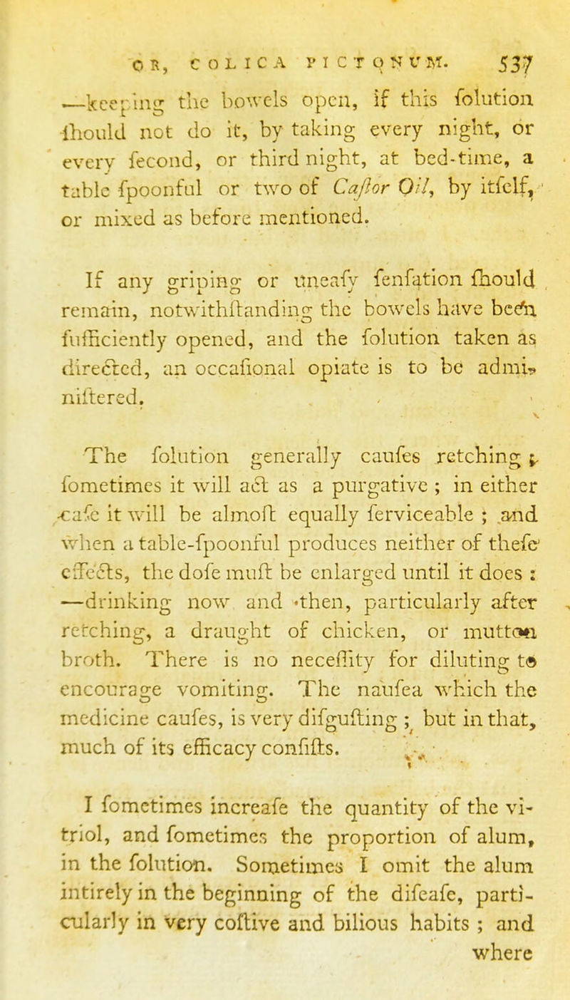 , Iccer/m*' the bowels open, if this fokition ihould not do it, by taking every night, or every fecond, or third night, at bed-time, a tabic fpoonful or two of Cafior Qil, by itfclf, ' or mixed as before mentioned. If any griping or unsafy fenfation fhould remain, notwithftanding the bow-els have bce^ fufficiently opened, and the folution taken as directed, an occafional opiate is to be adrai^ niltered. The folution generally caufes retching fometimes it will a6l as a purgative ; in either -ca^e it will be almoft equally ferviceable ; ,and when a table-fpoonful produces neither of thefc cfFecls, the dofe muft be enlarged until it does : —drinking now and 'then, particularly after retching, a draught of chicken, or muttcm broth. There is no neceffity for diluting t© encourage vomiting. The naufea which the medicine caufes, is very difgufting ; but in that, much of its efficacy confiflis. ^-^ • I fometimes increafe the quantity of the vi- triol, and fometimes the proportion of alum, in the folution. Sometimes I omit the alum intirely in the beginning of the difeafe, parti- cularly in very coftive and bilious habits ; and where