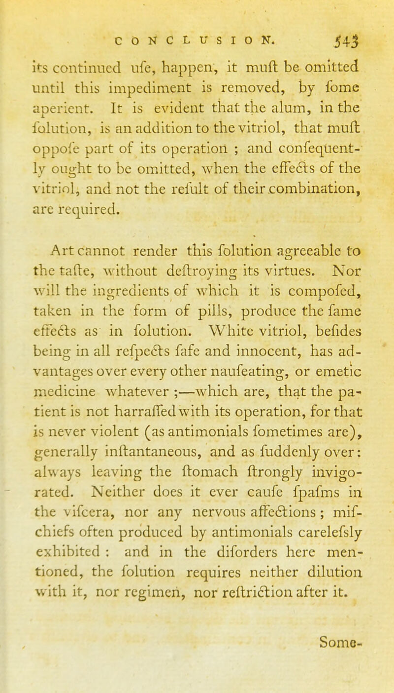 its continued ufe, happen, it mnft be omitted until this impediment is removed, by Ibme aperient. It is evident that the alum, in the Iblution, is an addition to the vitriol, that mufl oppofe part of its operation ; and GonfeqUent- ly ought to be omitted, when the efFe6is of the vitriol, and not the refult of their combination, are required. Art cannot render this folution agreeable to the tafte, without deftroying its virtues. Nor will the ingredients of which it is compofed, taken in the form of pills, produce the fame eftedls as in folution. White vitriol, befides being in all refpe6f s fafe and innocent, has ad- vantages over every other naufeating, or emetic medicine whatever ;—which are, that the pa- tient is not harraffedwith its operation, for that is never violent (as antimonials fometimes are), generally inftantaneous, and as fuddenly over: always leaving the ftomach ftrongly invigo- rated. Neither does it ever caufe fpafms in the vifcera, nor any nervous affe6tions ; mif- chiefs often produced by antimonials carelefsly exhibited : and in the diforders here men- tioned, the folution requires neither dilution with it, nor regimen, nor reitri6tion after it. Some-