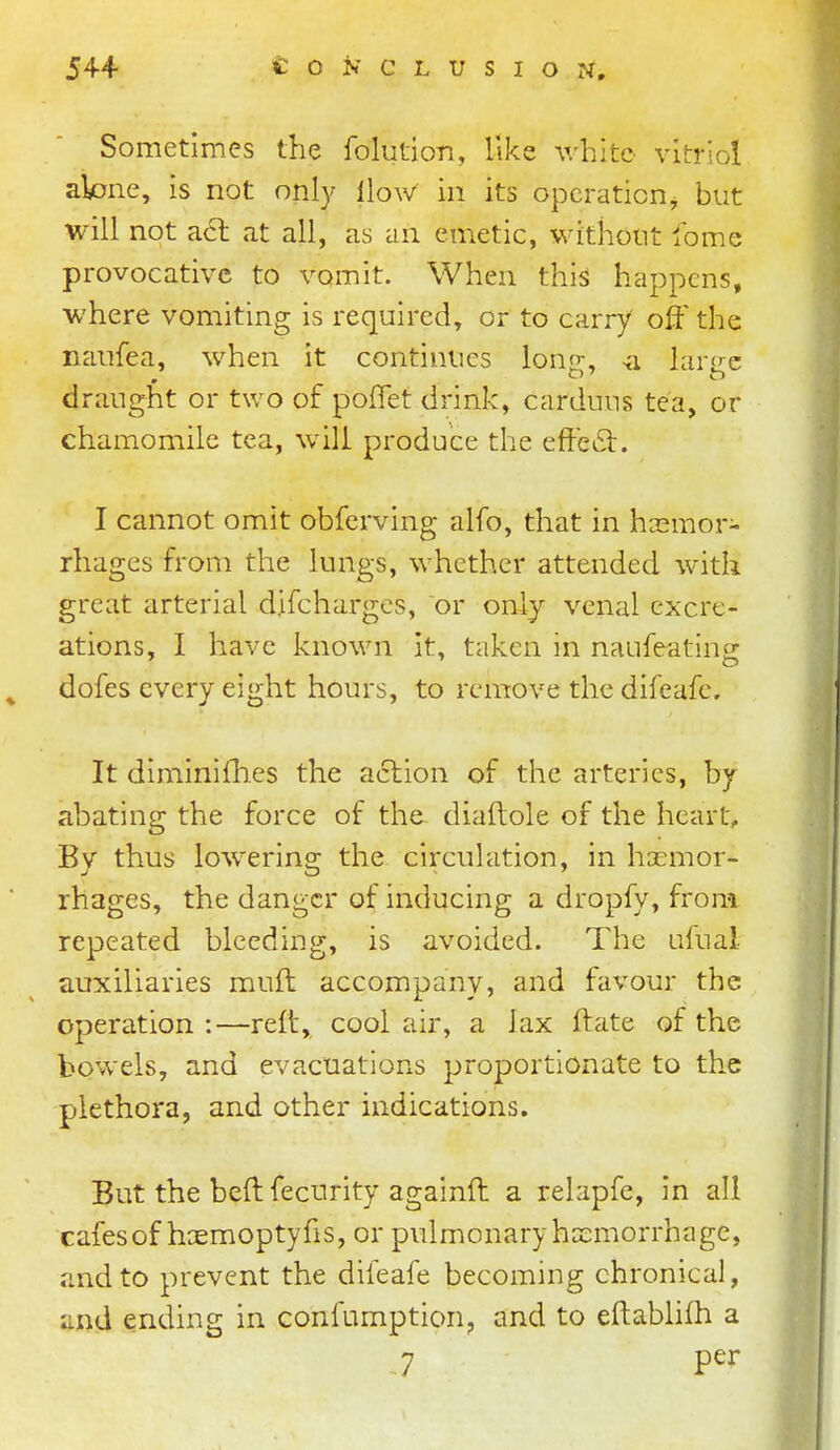 Sometimes the folution, like v/hite vitriol aione, is not only How in its opcraticnj but will not acl at all, as an emetic, withont fome provocative to vomit. When thi^ happens, where vomiting is required, or to carry off the nanfea, when it continues Ion-, ^a larc-c draught or two of poflet drink, carduus tea, or chamomile tea, will produce the effedl. I cannot omit obfcrving alfo, that in hcemor- rhages from the lungs, whether attended with great arterial difcharges, or only venal cxcre- ations, I have known it, taken in naufeating dofes every eight hours, to remove the difeafe. It diminifhes the action of the arteries, by- abating the force of the diaftole of the heart. By thus lowering the circulation, in haemor- rhages, the danger of inducing a dropfy, from repeated bleeding, is avoided. The ufual auxiliaries muft accompany, and favour the operation:—reft, cool air, a lax ftate of the bowels, and evacuations proportionate to the plethora, and other indications. But the beft fecurity againft a relapfe, in all cafes of hcemoptyfis, or pulmonary hemorrhage, and to prevent the difeafe becoming chronical, and ending in confumption;, and to eftabhfh a 7 per