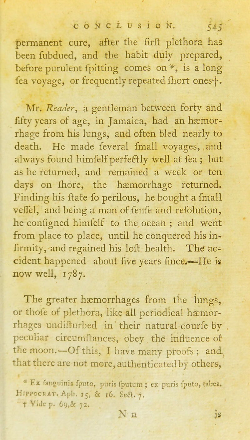 permanent cure, after the firft plethora has been fubdued, and the habit duly prepared, before purulent fpitting comes on is a long fea voyage, or frequently repeated fhort ones-f. Mr. Reader^ a gentleman between forty and fifty years of age, in Jamaica, had an hasmor- rhage from his lungs, and often bled nearly to death. He made feveral fmall voyages, and always found himfelf perfe6lly well at fea ; but as he returned, and remained a week or ten days on fhore, the haemorrhage returned. Finding his ftate fo perilous, he bought a fmall velTel, and being a man of fenfe and refdlution, he configned himfelf to the ocean ; and went from place to place, until he conquered his in- firmity, and regained his loft health. The ac- cident happened about five years fince.—He is now well, 1787. The greater haemorrhages from the lungs, or thofe of plethora, like all periodical hjemor- rhages undifturbed in their natural courfe by peculiar circumftances, obey the influence of the moon.—Of this, I have many proofs ; and., that there are not more, authenticated by others, * Ex ranouinis fp\ito, puris fputum ; cx p>arjs fputo, tabes. HlPPocRAT. Apli, 15, h 16. Sea. 7. t Vide p. 69,& 72. N n is