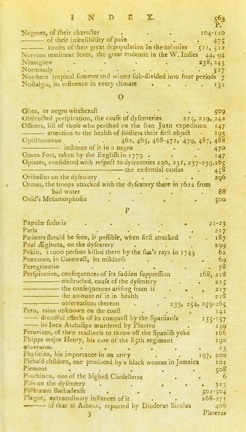 P. Negroes, of their charnifter . > . 104-110 of their infenfibility of pain . . . 475 caules of their great depopulation in the colonies 511, 512 Nervous lemitient tever, the gteat endemic in the W. Indies 44, 94 Nimeguen .... 238,243 Normandy . . • • • . . . .. 527 Northern tropical fummer and winter fub-divided into four periods 7 Nollalgia, Its influence in every climate . . . .131 O Obea, or negro witchcraft . • . 509 ObUrufted perlpiration, the caufe of dyfenteries 21 ij, 219, 242 Officers, lilt of thofe who peiilhed on the San Juan expedition 147 attention to the health of foldiers their firil objeft - 193 Opilthotonus . . 462, 465, 468-472, 479, 487, 488 inftance of it in a negro . . . 470 Omoa Fort, taken by the Englilh in 1779 . • • 147 Opiates, confidered with refpefl: to dylenteries 23O, 231, 237-239,265 : the endemial caufus . 458 Oribafius on the dyfeniery .... 296 Ormus, the troops attacked with the dyfentery there in 1622 from bad water . . . .88 Ovid's Metamorphofes . . , . 500 Papulse fudoris . . . . ■ 21-23 Paris . . . . ,217 Patients Ihould be feen, if poflible, when firfl: attacked • . 187 Paul iEgineta, on the dyfentery . . . 299 Pekin, 11000 perfons killed there by the fan's rays in 1743 62 Penzance, in Cornwall, its mildnefs . . .69 Peregrinatio . . , . . 78 Perfpiration, confequenccs of its fudden fuppreflion 168, 218 obftruded, caufe of the dyfentery . . 215 the confequenccs arifing from it . • , 217 'he amount of it in health . . 218 —— oblervations thereon . . 233,254,259-265 Peru, rains unknown on the coafl: . . . 141 drcHdfuI effects of its conqueft by the Spaniards ^^S^'S? ira Inca Atabalipa murdered by Pizarro . 159 Peruvian?, of their readinefs to throw off the Spanlfli yoke 166 I'hipps major Henry, his care of the S5th regiment 190 <P>.iXTa»vaj ...... 23 Phyfician, his importance in an ariry . . 197, 200 Piebald children, one produced by a black woman in Jamaica lor Piemont ..... 508 Pifichinca, one of the higheft Cordelleras . . 6 Pifo on the dyfentery . . ... 323 PiFclsom Barbadenfe . . . ^02-504 Plague, extraordinary inflances of it . . 268-271 — of that at Aihei.f, reported by Diodorus Siculus 406 3 riaterus