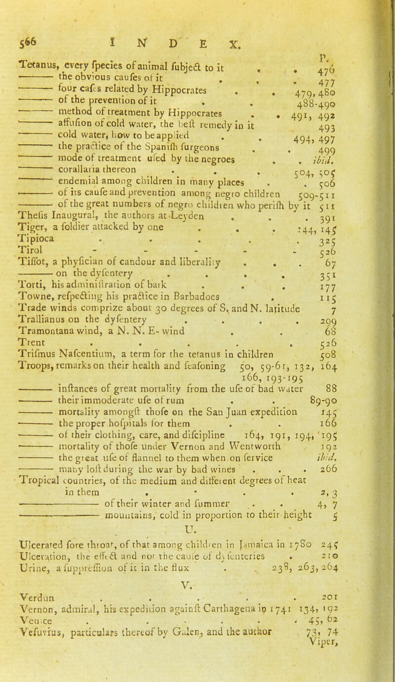 Tetanus, every fpecies of animal fubjeft to it , , 476 the obvious caufes ot it . , , Ziy four caf.s related by Hippocrates . ' . 470, 480 of the prevention of it . . 488-490 ittethod of treatment by Hippocrates . , 491,492 ' atfufion of cold water, the heft remedy in it 493 cold water* how to beapp ied . . 494,497 the practice of the Spanifli furgeons . , 4^^ ' mode of treatment ufed by the negroes . . ' ■ corallaria thereon . . . ^04, !;o5 ' endemial among children in many places . . 506 • ■ ■ of its caufe and prevention among negro children 509-511 of the great numbers of negro children who perifh by it $ n Thefis Inaugural, the authors at Leyden . . ' . 391 Tiger, a foldier attacked by one . . . 144,14^ Tipioca . . . . . ^25 Tirol - . . - . ^26 Tiflbt, a phyficlan of candour and liberality ... 67 on the dyfentery . . . , 351 Torti, his adminillration of bark . . , 177 Towne, refpefting his praflice in Barbadoes . 115 Trade winds comprize about 30 degrees of S, and N. latitude 7 Trallianus on the dyfentery .... 209 Tramontana wind, aN.N. E-wind . . 68 Trent .... . ^26 Trifmus Nafcentium, a term for the tetanus in children 508 Troops, remarks on their health and fcafoning 50, 59-61,132, 164 166, 193-195 inftances of great mortality from the ufe of bad water 88 ■ their immoderate ufe of rum . . 89-90 mortality amongft thofe on the San Juan expedition 145 the proper hofpitals tor them . . 166 of their clothing, care, and difciplinc 164, 191, 194, '195 ■ mortality of thofe under Vernon and Wentworth 192 the great ufe of flannel to them when,on fervice /^.i/. many loll:during the war by bad wines . . . 266 ■ Tropical countries, of the medium and ditfeient degrees of heat in them . • . . 2,3 of their winter and fummer . . 4,7 ■ mountains, cold in proportion to their height 5 Ulcerated fore throaf, of that among chiUhen in jHinaica in 17S0 24? Ulceration, tlie etfi ft and not the cauie of d) fcnteries . 210 Urine, a fupurtfiion of it in the flux . 23S, 263,264 V. Verdun . . . . _ .201 Vernon, admiral, his expedition againft Carthagena ip 1741 134, 192 Vcu;ce . ..... 45, 62 Vefuvius, particulars thereof by Galen^ and the author 73, 74 Viper,