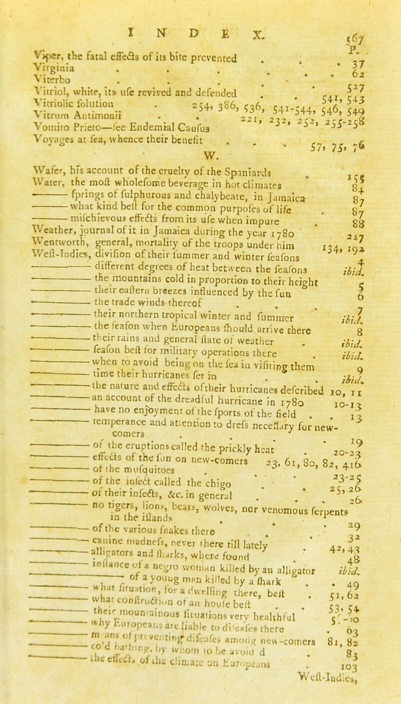 P. . Viper, the fatal effcfls of its bite prevented Virginia . . . ' ' * ■«•• °, • • • . 62 Viterbo . . , ^ - 'V itriol, white, its ufe revived and defended ' Vitriolic lolution_^ . .54, 3S6, 536, 541.544, ^ V itrum Antimonn . . 2,j ,2 Vr? ^ Vomito Prieto—fee Endemial Caufu3 -5^. Voyages at fea, whence their benefit . ^ g w.  * 57,75.76 Wafer, his account of the cruelty of the Spaniards , ' , , - Water, the moll wholefome beverage in hot climates * 8 fprings of fulphurous and chalybeate, in Jamaica st what kind belt for the commpn purpofes of life , 87 milchievous effcdts from its ufe when impure . ' 88 Weather, journal of it in Jamaica during the year 1780 ' 24.7 Wentworth, general, mortality of the troops under him i-a iq* Weft-Indies, divifion of their fummer and winter feafons — different degrees of heat bet ween the feafons /^/J • the mountains cold in proportion to their height c their eaftero breezes influenced by the fun 5 the trade winds thereof ■■ their northern tropical winter and fummer * /^/J • thefeafon when Europeans Ihotild arrive there 8 ■ their rains and general ftate of weather . ' 'eafon beft for military operations there ' ii^J ■ vvhen to avoid being on the fea in vifiting them' 0 time their hurricanes fet in . -^J • ^'■'^ a'* ^ffe<^8 of their hurricanes defcribe'd jo! iV an account of the dreadful hurricane in 1780 io-i'2 have no enjoyment of thefports of the field {l temperance and atiention to drefs neceildry for new- comers . ^ ■ of the eruptions called the prickly heat ' 20-1?  T?' r^*-^ ° new-comers .3, 61, 80, 82, 4^^ ^ of the mofquitoes . . » of the infea called the chigo  ' ^^'^^ oftheir infers, &c. in generul * * ^^'^5, no tigers, Hon.- bears, wolves, nor venomous fe/nent/ m the lUands , -—of the various fnakes there ' ^9 ——-—— canine .nadnefs, never there till lately ' H - alligators and fl^rks, wher^ found ' ^'tg ^-^oflance vt a u,.,ro woman killed by an all.gator iil/, v^hat /i,u;.tion, tor a dwdling there, bell . ri.62 — what conftrudhun of an houle beft fl cl : th^'Mnoun-ainous fituations very healthful ' c'-^J -—— why Europca,,. ate liable t„ di'c.'ft-s there . ' 6c. ^^^^mH To'Tl amon, ne«-comers 81. 82 1 '° ^ L:'':^h- wiiom .0 be UV0HI d Sr ihe etfccL of iht c!in;a:e on huf.,p..„>s . ,03 Wcft-Indics,