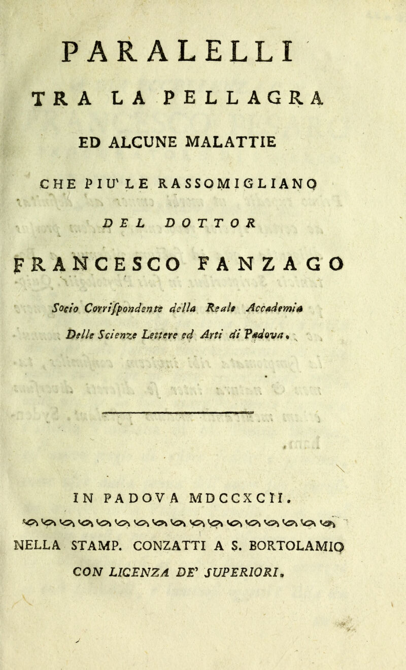 PARALELLI TRA LA PELLAGRA ED ALCUNE MALATTIE CHE ÌMU'LE RASSOMIGLIANO DEL DOTTOR FRANCESCO FANZAGO Socio Conifpondenti; della Real* Accademia Dille Scienze Lettere ed Arti di Pdtdova, IN PADOVA MDCGXCri. vp> vc^ V2h vs>k ver% vs?» NELLA STAMP. CONZATTI A S. BORTOLAMIQ CON LICENZA DE' SUPERIORI,