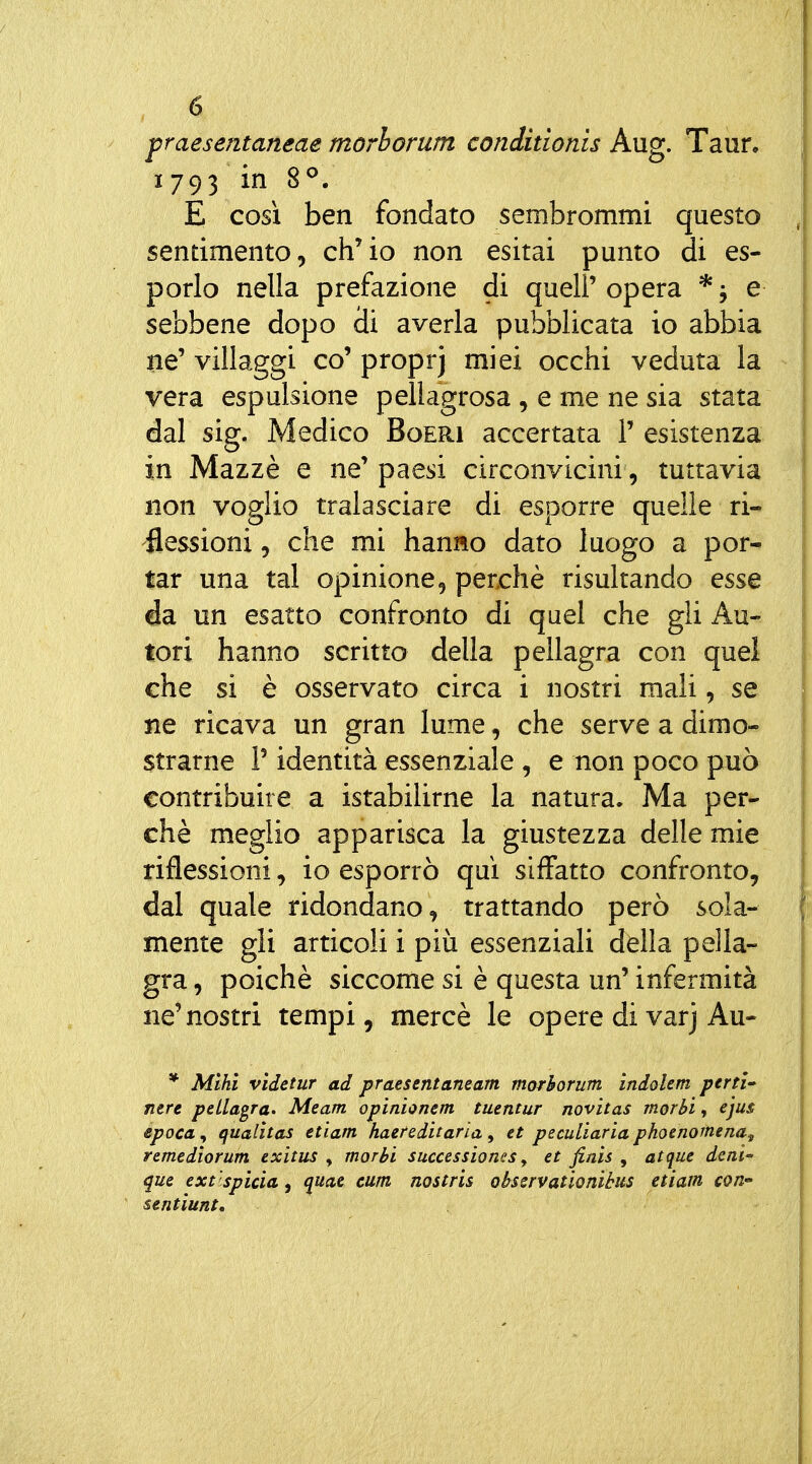 fraesentaneae morhorum conditionis Aug. Taun 1 793 in 8^. E cosi ben fondato sembrommi questo sentimento, ch'io non esitai punto di es- porlo nella prefazione di quell' opera * ; e sebbene dopo di averla pubblicata io abbia ne' villaggi co' proprj miei occhi veduta la vera espulsione pellagrosa , e me ne sia stata dal sig. Medico Boeri accertata 1' esistenza in Mazzè e ne' paesi circonvicini, tuttavia non voglio tralasciare di esporre quelle ri- flessioni 5 che mi hanno dato luogo a por- tar una tal opinione, perchè risultando esse da un esatto confronto di quel che gli Au- tori hanno scritto della pellagra con quel che si è osservato circa i nostri mali, se ne ricava un gran lume, che serve a dimo- strarne r identità essenziale , e non poco può contribuire a istabilirne la natura. Ma per- chè meglio apparisca la giustezza delle mie riflessioni, io esporrò qui siffatto confronto, dal quale ridondano, trattando però sola- mente gli articoli i più essenziali della pella- gra , poiché siccome si è questa un' infermità ne'nostri tempi, mercè le opere di varj Au- * Mlhì videtur ad praesentaneam morhorum ìndolem perti nere pellagra. Meam opinionem tuentur novitas morbi, ejus epoca, qualìtas etìam haereditaria, et peculìaria phoenomena^ remedìorum exitus , morbi successioncs j et finis , atque deni que ext 'spicia, (juae cum nostris obssrvationibus etiam con» sentiunt.