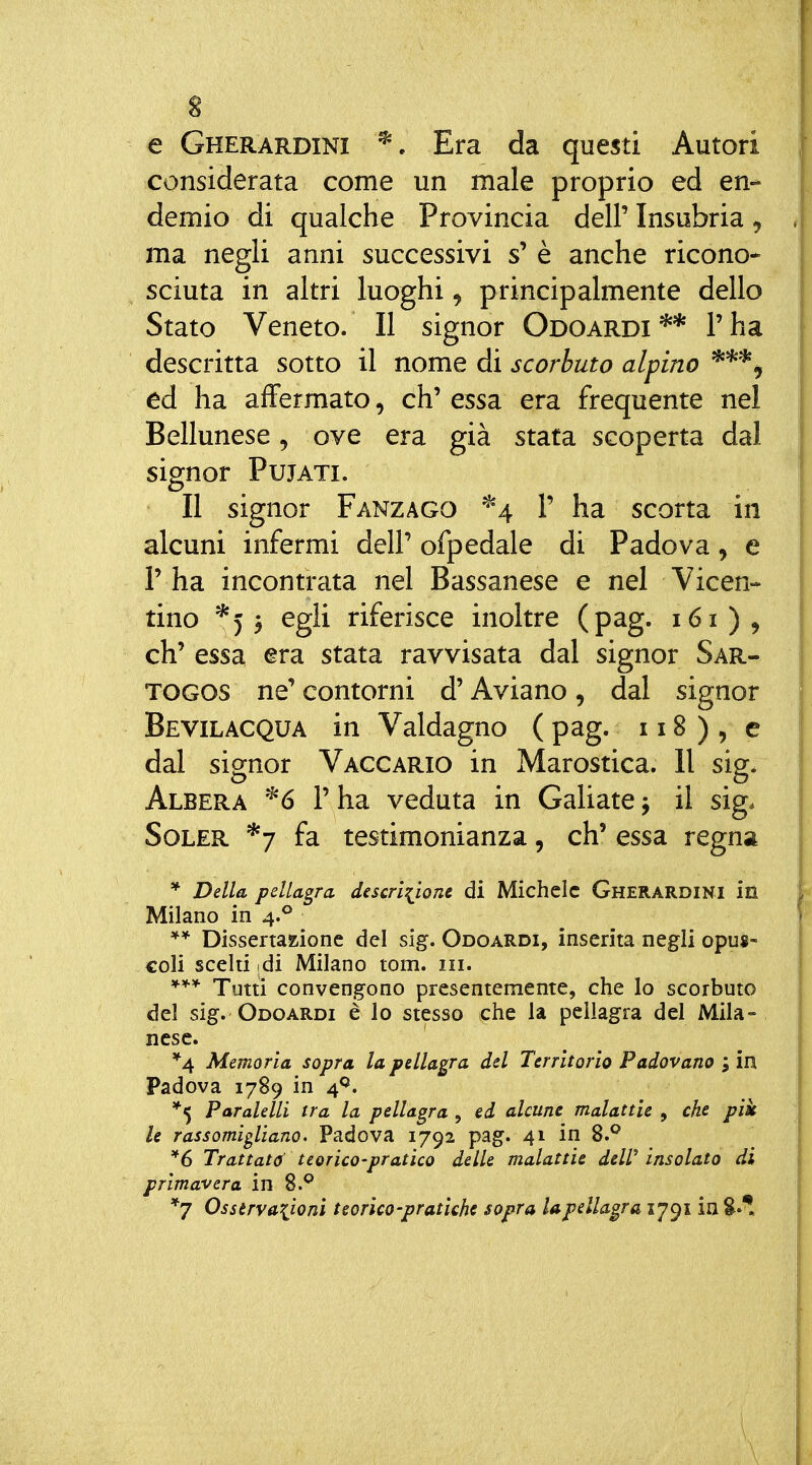 s e Gherardini ^. Era da questi Autori considerata come un male proprio ed en- demio di qualche Provincia dell' Insubria, ma negli anni successivi s' è anche ricono* sciuta in altri luoghi, principalmente dello Stato Veneto. Il signor Odoardi ** l'ha descritta sotto il nome di scorbuto alpino ed ha affermato, eh' essa era frequente nel Bellunese, ove era già stata scoperta dal signor PujATi. Il signor Fanzago ^4 1' ha scorta in alcuni infermi dell' ofpedale di Padova, e r ha incontrata nel Bassanese e nel Vicen- tino *5 3 egli riferisce inoltre (pag. 161), eh' essa era stata ravvisata dal signor Sar- TOGOS ne' contorni d'Aviano, dal signor Bevilacqua in Valdagno (pag. 118), e dal signor Vaccario in Marostica. Il sig. Albera *ó l'ha veduta in Caliate; il sig* Soler *7 fa testimonianza, eh' essa regna * Della, pellagra descriy,one di Michele Gherardini in Milano in 4.^ Dissertazione del sig. Odoardi, inserita negli opus- coli scelti di Milano tom. iii. Tutti convengono presentemente, che Io scorbuto del sig. Odoardi è lo stesso che la pellagra del Mila- nese. '^4 Memoria sopra la pellagra del Territorio Padovano ; in Padova 1789 in 4*^. Paralelli tra la pellagra , ed alcune malattie , che pik le rassomigliano. Padova 1792 pag. 41 in 8.^ *6 Trattati teorico-pratico delle malattie deW insolato di prima-vera in 8.*^