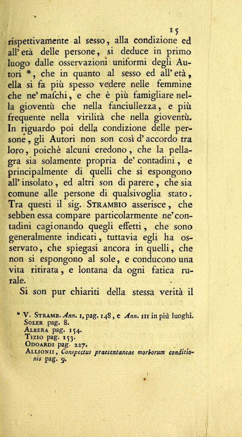 rispettivamente al sesso, alla condizione ed all'età delle persone, si deduce in primo luogo dalle osservazioni uniformi degli Au- tori *, che in quanto al sesso ed all'età, ella si fa più spesso vedere nelle femmine che ne'mafchi, e che è più famigliare nel- la gioventù che nella fanciullezza, e più frequente nella virilità che nella gioventù. In riguardo poi della condizione delle per- sone , gli Autori non son così d'accordo tra loro, poiché alcuni credono, che la pella- gra sia solamente propria de' contadini, e principalmente di quelli che si espongono air insolato , ed altri son di parere , che sia comune alle persone di qualsivoglia stato. Tra questi il sig. Strambio asserisce, che sebbenessa compare particolarmente ne'con- tadini cagionando quegli effetti, che sono generalmente indicati, tuttavia egli ha os- servato, che spiegasi ancora in quelli, che non si espongono al sole, e conducono una vita ritirata, e lontana da ogni fatica ru- rale. Si son pur chiariti della stessa, verità il * V. Strame. Mn. i, pag. 148, c j4nn, 111 in più luoghi. Soler pag. 8. Albera pag. 154. Tizio pag. 153. Odoardi pago 227. Allionii, Conspectits pracsentaneae morhorum condìtlo* nìs pa^. 9,