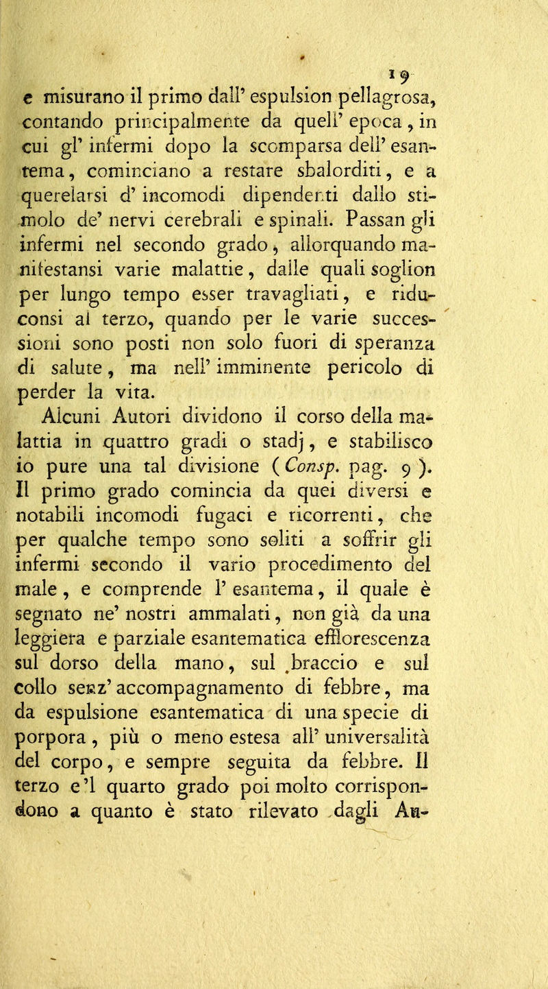 contando principalmente da queli' epoca , in cui gì' infermi dopo la scomparsa deli' esan- tema, cominciano a restare sbalorditi, e a querelarsi d'incomodi dipendenti dallo sti- molo de' nervi cerebrali e spinali. Passan gli infermi nel secondo grado allorquando ma- nitestansi varie malattie, daile quali soglion per lungo tempo esser travagliati, e ridu- consi ai terzo, quando per le varie succes-  sioni sono posti non solo fuori di speranza di salute, ma nell' imminente pericolo di perder la vita. Alcuni Autori dividono il corso della ma- lattia in quattro gradi o stadj, e stabilisco 10 pure una tal divisione ( Consp. pag. 9 ). 11 primo grado comincia da quei diversi e notabili incomodi fugaci e ricorrenti, che per qualche tempo sono soliti a soiFrir gli infermi secondo il vario procedimento del male, e comprende 1' esantema, il quale è segnato ne' nostri ammalati, non già da una leggiera e parziale esantematica efflorescenza sul dorso della mano, sul ^braccio e sul collo scRz'accompagnamento di febbre, ma da espulsione esantematica di una specie di porpora, più o meno estesa all' universalità del corpo, e sempre seguita da febbre. 11 terzo e'I quarto grado poi molto corrispon- dono a quanto è stato rilevato dagli An-