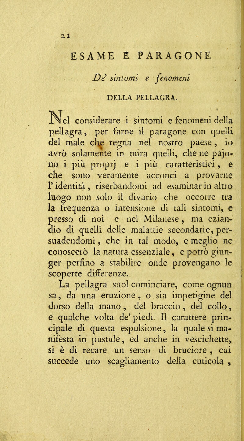 ESAME E PARAGONE Di sintomi e fenomeni DELLA PELLAGRA. Nel considerare i sintomi e fenomeni della pellagra, per farne il paragone con quelli del male regna nel nostro paese, io avrò solamente in mira quelli, che ne pajo^ no i più proprj e i più caratteristici, e che sono veramente acconci a provarne l'identità, riserbandomi ad esaminar in altro. luogo non solo il divario che occorre tra la frequenza o intensione di tali sintomi, e presso di noi e nei Milanese, ma ezian- dio di quelli delle malattie secondarie, per- suadendomi , che in tal modo, e meglio ne conoscerò la natura essenziale, e potrò giun-^ ger perfino a stabilire onde provengano le scoperte differenze. La pellagra suol cominciare, come ognun sa, da una eruzione, o sia impetigine del dorso della mano, del braccio , del collo, e qualche volta de' piedi. Il carattere prin- cipale di questa espulsione, la quale si ma- nifesta in pustule, ed anche in vescichette^, si è di recare un senso di bruciore , cui succede uno scagliamento delia cuticola ,
