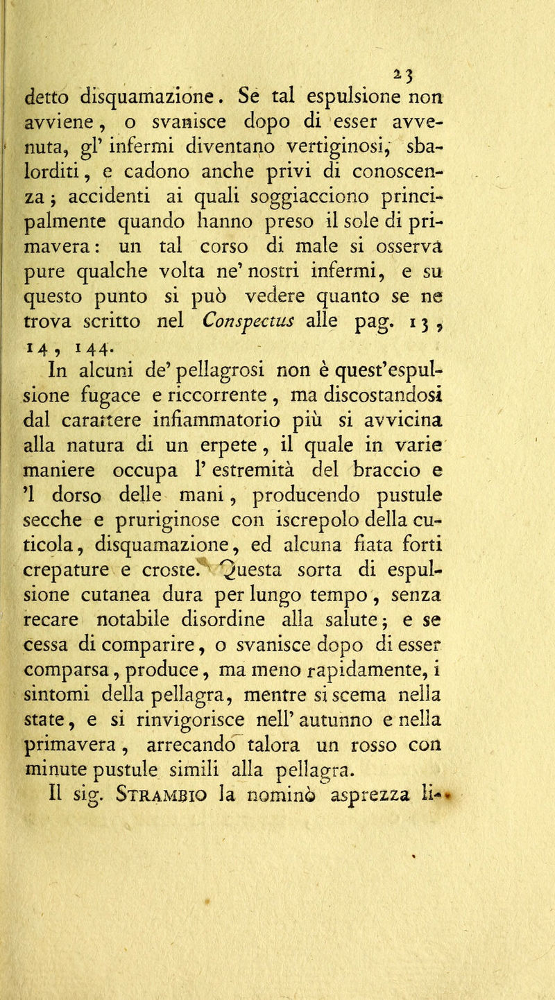 detto disquamazione. Se tal espulsione non avviene, o svanisce dopo di esser avve- nuta, gl' infermi diventano vertiginosi, sba- lorditi, e cadono anche privi di conoscen- za y accidenti ai quali soggiacciono princi- palmente quando hanno preso il sole di pri- mavera: un tal corso di male si osservà pure qualche volta ne'nostri infermi, e su questo punto si può vedere quanto se ne trova scritto nel Conspectus alle pag. 13 ^ 14 , 144. In alcuni de' pellagrosi non è quest'espul- sione fugace e riccorrente , ma discostandosi dal carartere infiammatorio piii si avvicina alla natura di un erpete, il quale in varie maniere occupa l'estremità del braccio e '1 dorso delle mani, producendo pustule secche e pruriginose con iscrepolo della cu- ticola, disquamazione, ed alcuna fiata forti crepature e croste/ Questa sorta di espul- sione cutanea dura per lungo tempo, senza recare notabile disordine alla salute j e se cessa di comparire, o svanisce dopo di esser comparsa, produce, ma meno rapidamente, i sintomi della pellagra, mentre si scema nella state, e si rinvigorisce nell' autunno e nella primavera, arrecando talora un rosso con minute pustule simili alla pellagra. Il sig. Strambio la nominò asprezza li*»