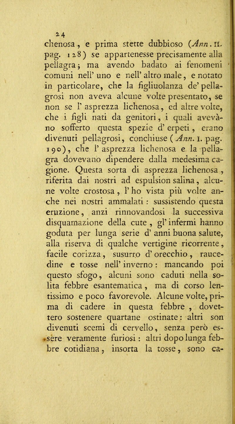 chenosa, e prima stette dubbioso {Ann. li. pag. 12.8) se appartenesse precisamente alla pellagra j ma avendo badato ai fenomeni comuni neir uno e nell' altro male, e notato in particolare, che la figliuolanza de'pella- grosi non aveva alcune volte presentato, se non se V asprezza lichenosa, ed altre volte, che i figli nati da genitori , i quali aveva- no sofferto questa spezie d' erpeti, erano divenuti pellagrosi, conchiuse ( Ann, i. pag. 190), che l'asprezza lichenosa e la pella- gra dovevano dipendere dalla medesima ca- gione. Questa sorta di asprezza lichenosa^ riferita dai nostri ad espulsion salina, alcu- ne volte crostosa, P ho vista più volte an- che nei nastri ammalati: sussistendo questa eruzione, anzi rinnovandosi la successiva disquamazione della cute , gì' infermi hanno goduta per lunga serie d' anni buona salute, alla riserva di qualche vertigine ricorrente, facile corizza, susurro d' orecchio , rauce- dine e tosse nell' inverno : mancando poi questo sfogo, alcuni sono caduti nella so- lita febbre esantematica, ma di corso len- tissimo e poco favorevole. Alcune volte, pri- ma di cadere in questa febbre , dovet- tero sostenere quartane ostinate : altri son divenuti scemi di cervello, senza però es- #sère veramente furiosi : altri dopo lunga feb- bre cotidiana, insorta la tosse, sono ca-