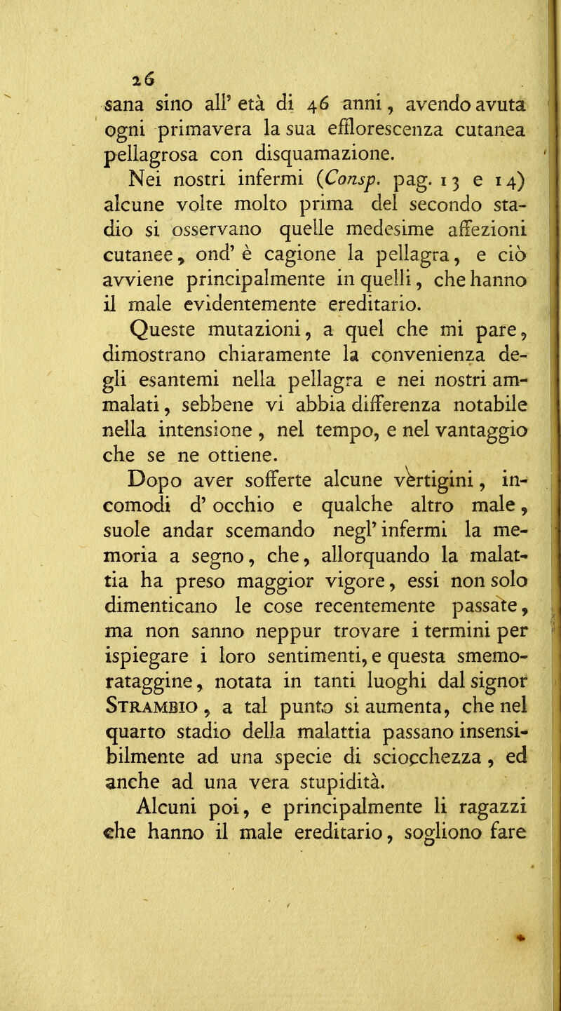 i6 sana sino all'età di 46 anni, avendo avuta ogni primavera la sua efflorescenza cutanea pellagrosa con disquamazione. Nei nostri infermi (Consp, pag. 13 e 14) alcune volte molto prima del secondo sta- dio si osservano quelle medesime affezioni cutanee, ond' è cagione la pellagra, e ciò avviene principalmente in quelli, che hanno il male evidentemente ereditario. Queste mutazioni, a quel che mi pare, dimostrano chiaramente la convenienza de- gli esantemi nella pellagra e nei nostri am- malati , sebbene vi abbia differenza notabile nella intensione , nel tempo, e nel vantaggio che se ne ottiene. Dopo aver sofferte alcune vWtigini, in- comodi d'occhio e qualche altro male, suole andar scemando negl'infermi la me- moria a segno, che, allorquando la malat- tia ha preso maggior vigore, essi non solo dimenticano le cose recentemente passate, ma non sanno neppur trovare i termini per ispiegare i loro sentimenti, e questa smemo- rataggine^ notata in tanti luoghi dal signor Strambio , a tal punto si aumenta, che nel quarto stadio della malattia passano insensi- bilmente ad una specie di sciopchezza, ed anche ad una vera stupidità. Alcuni poi, e principalmente li ragazzi che hanno il male ereditario, sogliono fare