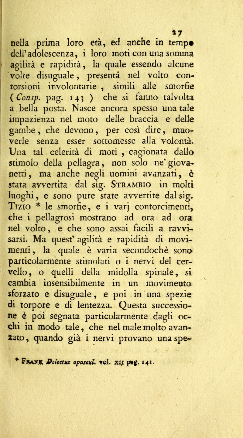 ^7 nella prima loro età, ed anche in ternp^ deir adolescenza 5 i loro moti con una somma agilità e rapidità, la quale essendo alcune volte disuguale, presenta nel volto con- torsioni involontarie , simili alle smorfie (Consp. pag. 143 ) che si fanno talvolta a bella posta. Nasce ancora spesso una tale impazienza nel moto delle braccia e delle gambe, che devono, per così dire, muo- verle senza esser sottomesse alla volontà. Una tal celerità di moti , cagionata dallo stimolo della pellagra, non solo ne'giova- netti, ma anche negli uomini avanzati, è stata avvertita dal sig. Strambio in molti luoghi, e sono pure state avvertite dal sig* Tizio * le smorfie, e i varj contorcimenti, che i pellagrosi mostrano ad ora ad ora nel volto, e che sono assai facili a ravvi-» sarsi. Ma quest' agilità e rapidità di movi- menti, la quale è varia secondochè sono particolarmente stimolati o i nervi del cer- vello, o quelli della midolla spinale, si cambia insensibilmente in un movimento sforzato e disuguale, e poi in Una spezie di torpore e di lentezza. Questa successio- ne è poi segnata particolarmente dagli oc- chi in modo tale, che nel male molto avan- zato, quando già i nervi provano una spe- * F«(ì<u*jb; fielttm opustuh t©1. xu pig. 141.