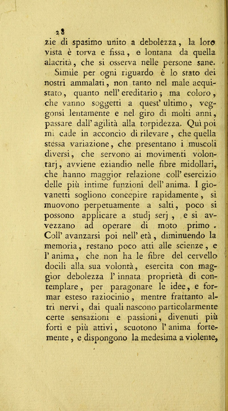 zie di spasimo unito a debolezza, la lofd vista è torva e fissa, e lontana da quella alacrità, che si osserva nelle persone sane. Simile per ogni riguardo è lo stato dei nostri ammalati, non tanto nel male acqui- stato, quanto nell'ereditario; ma coloro, che vanno soggetti a quest' ultimo, veg- gonsi lentamente e nel giro di molti anni, passare dall' agilità alla torpidezza. Qui poi mi cade in acconcio di rilevare , che quella stessa variazione, che presentano i muscoli diversi, che servono ai movimenti volon- tari, avviene eziandio nelle fibre midollari, che hanno maggior relazione coli' esercizio delle più intime funzioni dell' anima. I gio- vanetti soghono concepire rapidamente, si muovono perpetuamente a salti, poco si possono applicare a studj serj , e si av- vezzano ad operare di moto primo . Coir avanzarsi poi nell' età, diminuendo la memoria, restano poco atti alle scienze, e 1' anima, che non ha le fibre del cervello docili alla sua volontà, esercita con mag- gior debolezza l'innata proprietà di con- templare, per paragonare le idee, e for- mar esteso raziocinio, mentre frattanto al- tri nervi, dai quali nascono particolarmente certe sensazioni e passioni, divenuti più forti e più attivi, scuotono V anima forter mente, e dispongono la medesima a violente,