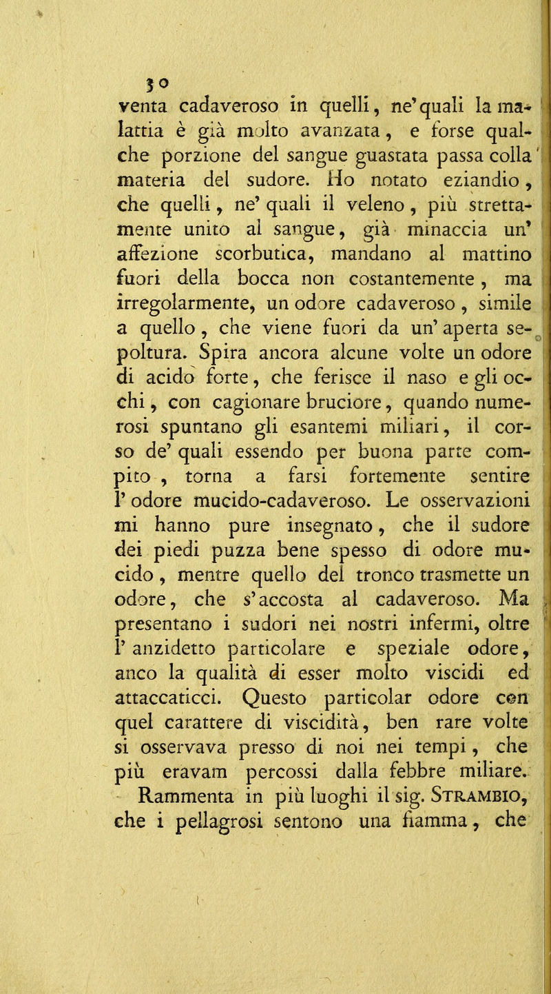 venta cadaveroso in quelli, ne'quali lama* lattia è già m jlto avanzata, e forse quaU che porzione del sangue guastata passa colla ^ materia del sudore. Ho notato eziandio ^ che quelli y ne' quali il veleno, più stretta-^ mente unito al sangue, già minaccia un' affezione scorbutica, mandano al mattino fuori della bocca non costantemente, ma irregolarmente, un odore cadaveroso , simile^ a quello, che viene fuori da un' aperta se«^ poltura. Spira ancora alcune volte un odore di acido forte, che ferisce il naso e gli oc-* chi, con cagionare bruciore, quando nume- rosi spuntano gli esantemi miliari, il cor- so de' quali essendo per buona parte com- pito , torna a farsi fortemente sentire r odore mucido-cadaveroso. Le osservazioni mi hanno pure insegnato, che il sudore dei piedi puzza bene spesso di odore mu* cido , mentre quello del tronco trasmette un odore, che s'accosta al cadaveroso. Ma presentano i sudori nei nostri infermi, oltre r anzidetto particolare e speziale odore anco la qualità di esser molto viscidi ed attaccaticci. Questo particolar odore con quel carattere di viscidità, ben rare volte si osservava presso di noi nei tempi, che più eravam percossi dalla febbre miliare. Rammenta in più luoghi il sig. Strambio, che i pellagrosi sentono una fiamma, che
