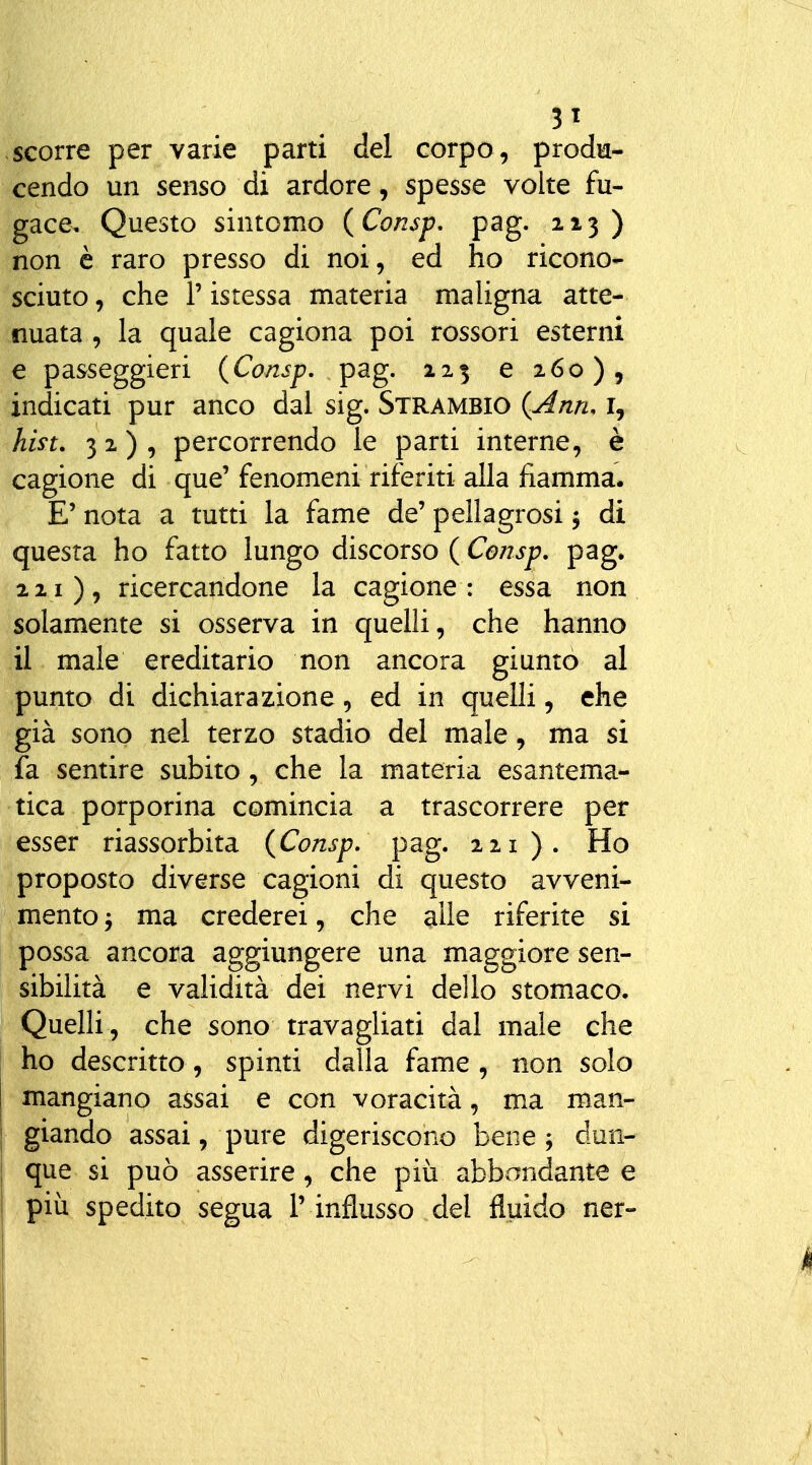 3t scorre per varie parti del corpo, prodia- cendo un senso di ardore, spesse volte fu- gace. Questo sintomo {Consp. pag. 213 ) non è raro presso di noi, ed ho ricono- sciuto , che r istessa materia maligna atte- nuata , la quale cagiona poi rossori esterni e passeggieri (Consp, pag. 125 e 260), indicati pur anco dal sig. Strambio (^j4nn. i, hm. 32), percorrendo le parti interne, è cagione di que' fenomeni riferiti alla fiamma. E' nota a tutti la fame de' pellagrosi 5 di questa ho fatto lungo discorso ( Consp, pag. 221), ricercandone la cagione: essa non solamente si osserva in quelli, che hanno il male ereditario non ancora giunto al punto di dichiarazione, ed in quelli, che già sono nel terzo stadio del male, ma si fa sentire subito, che la materia esantema- tica porporina comincia a trascorrere per esser riassorbita {Consp, pag. 221). Ho proposto diverse cagioni di questo avveni- mento j ma crederei, che alle riferite si possa ancora aggiungere una maggiore sen- sibilità e validità dei nervi dello stomaco. Quelli, che sono travagliati dal male che ho descritto, spinti dalla fame, non solo mangiano assai e con voracità, ma man- giando assai, pure digeriscono bene j dun- que si può asserire, che più abbondante e più spedito segua T influsso del fluido ner-